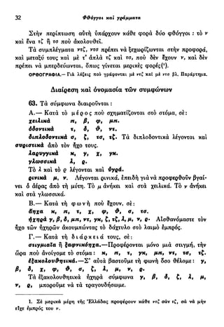32 Φ&όγγοι xai γράμματα
Στήν περίπτωση αυτή υπάρχουν κάθε φορά δυο φθόγγοι : τό ν
και ενα τζ ή το πού ακολουθεί.
Τα συμπλέγματα ντζ, ντο πρέπει να ξεχωρίζωνται στήν προφορά,
και μεταξύ τους και μέ τ3
άπλα τζ και το, πού δέν έχουν ν, καί δέν
πρέπει να μπερδεύωνται, δπως γίνεται μερικές φορές (*).
ΟΡΘΟΓΡΑΦΙΑ.— Γιά λέξεις που γράφονται μέ ντζ καί μέ ντο βλ. Παράρτημα.
Διαίρεση και ονομασία τών συμφώνων
63· Τά σύμφωνα διαιρούνται :
Α.— Κατά τό μ έ ρ ο ς πού σχηματίζονται στο στόμα, σέ:
χειλικά η, β, φ, μη.
δδοντικά τ, δ, ντ·
διπλοδοντικά ο, ζ, τσ, τζ. Τά διπλοδοντικά λέγονται και
συριστικά από τόν ήχο τους.
λαρυγγικά κ, γ, χ, γκ.
γλωσσικά λ, ρ.
Τό λ και τό ρ λέγονται και ΰγρά.
ρινικά μ, ν. Λέγονται ρινικά, επειδή για να προφερθούν βγαί-
νει δ άέρας από τή μύτη. Τό μ ανήκει και στα χειλικά. Τό ν ανήκει
και στα γλωσσικά.
Β.— Κατά τή φ ω ν ή πού έχουν, σέ:
Άηχα κ, η, τ, χ, φ, Φ, σ, τσ.
ήχηρά γ, β9 δ, μη, ντ, γκ, ζ, τζ, λ, μ, ν, ρ. Αίσθανόμαστε τόν
ήχο τών ήχηρών ακουμπώντας τό δάχτυλο στό λαιμό εμπρός.
Γ—Κατά τή δ ι ά ρ κ ε ι ά τους, σέ:
στιγμιαία ή ξαφνικόηχα.—Προφέρονται μόνο μιά στιγμή, τήν
ώρα πού άνοίγομε τό στόμα : κ, η, τ, γκ, μη, ντ, τσ, τζ.
έξακολου^ητικά.—Σ3
αύτά βαστούμε τή φωνή οσο θέλομε: γ,
β, if Χ, <Pt ο, ζ, λ, μ, ν, ρ.
Τά εξακολουθητικά ηχηρά σύμφωνα γ, β, δ, ζ, λ, μ,
ν, ρ, μπορούμε νά τά τραγουδήσωμε.
1. Σέ μερικά μέρη τής Ελλάδας προφέρουν κάθε ντζ σάν τζ, σά νά μήν
είχε εμπρός του ν.
 
