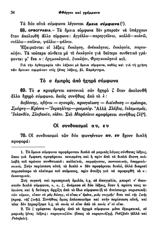 34 Φ&όγγοι και γράμματα
Τά δύο αυτά σύμφωνα λέγονται δμοια σύμφωνα (*).
6 8 . ΟΡΘΟΓΡΑΦΊΑ.- Τά δμοια σύμφωνα δέν μπορούν νά ύπάρχουν
δταν άκολουθή άλλο σύμφωνο: άγγέλλω-παραγγέλνω, κολλώ-κολνώ,
στέλλω— στέλνω, ψάλλω - ψέλνω.
Εξαιρούνται οί λέξεις έκκληση, ανέκκλητος, εκκλησία, παρεκ-
κλήσι. Τά νεώτερα σύνθετα μέ τό εκκλησία γιά δεύτερο συνθετικό γρά-
φονται μ9
?να κ : ερημοκλησιά, ξωκλήσι, Φραγκοκλησιά κτλ.
Για τήν όρθογραφία τών λέξεων μέ δμοια σύμφωνα, καθώς καί για τή χρήση
τών δμοιων συμφώνων στίς ξένες λέξεις, βλ. Παράρτημα.
Τό σ εμπρός άπό ήχηρα συμφωνά
69. Τό α προφέρεται κανονικά σαν ηχηρό ζ δταν άκολουθή
άλλο ηχηρό σύμφωνο, εκτός συνήθως από τό λ :
Ασβέστης, σβήνω — σγουρός, προσγείωση — διείσδυση — σμέουρο,
Σμύρνη—Κρέσνα—*Ισραηλίτης—ροσμπίφ. *Αλλα Σλάβος, Ισλαμισμός,
Ισλανδία, Σλοβακία, σλέπι. Στό Μαράσλειο προφέρεται συνήθως W(·).
Ol συνδυασμοί αν, ε υ
70. Οί συνδυασμοί τών δύο φωνηέντων αυ, ευ έχουν διπλή
προφορά :
1. Τα δμσια σύμφωνα προφέρονται διπλά σέ μερικές λόγιες σύνθετες λέξεις,
δπου γιά έμφαση προφέρεται τονισμένη καί ή πριν άπό τά διπλά άτονη συλ-
λαβή του πρώτου συνθετικού : παλλαϊκός, παμμέγιστος, πανναντικός, υπερρεαλι-
στικός. Στήν περίσταση αύτή τό διπλό κ δέν προφέρεται διπλό, άλλά διαρκεί
περισσότερο τό κλείσιμο του στόματος, πριν άνοίξη γιά νά προφερθή τά κ :
εκκεντρικός.
Στή σιγανή καί προσεχτική ομιλία, λ.χ. σέ άπαγγελία, μπορεί ν' ακου-
στούν διπλά σύμφωνα, ν, σ, ζ, άνάμεσα σέ δύο λέξεις, δταν ή πρώτη τους τε-
λειώνη καί ή δεύτερη άρχίζη άπό τό ϊδιο σύμφωνο (ή τό άντίστοιχο συριστικό):
τών νόμων, είπαν νά μας δώσης, το είπες σ* έμένα, μιας στιγμής' ετσι καί τής ζωής
(προφ. τήζ ζωής). Συνήθως δμως άπλοποιούμε καί στήν περίσταση αύτή, καί
τότε δέν ξεχωρίζομε λ.χ. τό ποιος τό είπε άπό τό ποιος σ* τό είπε.
2. Τό ζ γράφεται εμπρός άπό τά ήχηρά σύμφωνα μόνο έξαιρετικά, σέ
μερικές ξένες λέξεις: καραγκιοζλίκι (δπως τό καραγκιόζηç), Ρούζβελτ (άλλά καί
Ρούσβελτ).
 