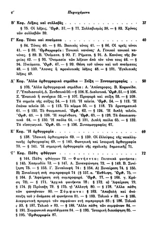 Περιεχόμενα ζ'
Β' Κεφ. Λέξεις και συλλαβές 37
§ 75. Οί λέξεις. Όρ&. 37. — § 77. Συλλαβισμός 38. — § 82. Χρόνος
των συλλαβών 39.
Γ" Κεφ. Τόνοι και πνεύματα 40
§ 84. Τόνος 40. — § 85. Βασικός τόνος 41. — § 86. 01 τρεις τόνοι
41. — § 88. 'Ορθογραφία : Τονικοί κανόνες* Α. Γενικοί τονικοί κα-
νόνες. § 89. Β. Όνόματα. § 90. Γ. Ρήματα. § 91. Δ. Κανόνες της βα-
ρείας 42. — § 93. Όνομασία των λέξεων άπό τον τόνο τους 46. — §
94. Πνεύματα. *Ορ&. 47. — § 99. Θέση του τόνου και του πνεύματος
48. — § 100. "Ατονες ή προκλιτικές λέξεις 48. — § 101. Εγκλιτικές
λέξεις 49.
Δ' Κεφ. "Αλλα ορθογραφικά σημάδια — Στίξη — Συντομογραφίες . . 50
§ 103. "Αλλα ορθογραφικά σημάδια : Α. 'Απόστροφος. Β. Κορωνίδα.
Γ. Υποδιαστολή. Δ. Συνδετικό 50.—§ 104. Ε. Διαλυτικά. 'Oe*.51.— § 106.
Ζ. Ενωτικό ή συνέχεια 52. — § 107. Προφορά και στίξη 53. — § 109.
Τά σημεία της στίξης 54. — § 110. *Η τελεία. Όρ&. 54.— § 112. Ή
επάνω τελεία 55. — § 113. Τό κόμμα 55. — § 118. Τό ερωτηματικό
61. — § 120. Τό θαυμαστικό. Όρ&. 62. — § 124. Ή διπλή τελεία.
Όρ&. 63. — § 126. Ή παρένθεση. Όρ&. 63.— § 128. Τά άποσιωπη-
τικά 64. — § 130. Ή παύλα 64. — § 131. Διπλή παύλα 65. — § 132.
Τά είσαγωγικά. Όρ&. 65. — § 136. Συντομογραφίες 67.
Ε' Κεφ. Ή ορθογραφία 69
§ 138. 'Ιδανική ορθογραφία 69. — § 139. ΟΙ ελλείψεις της νεοελλη-
νικής ορθογραφίας 69. — § 140. Φωνητική και Ιστορική όρθογραφία
70. — § 141. Ή σημερινή όρθογραφία της σχολικής δημοτικής 71.
Τ' Κεφ. Πάθη φθόγγων 72
§ 144. Πάθη φθόγγων 72. — Φ ω ν ή ε ν τ α : Γειτονικά φωνήεντα :
§ 145. Χασμωδία 72. — § 147. Α. Συνεκφώνηση 72. — § 149. Β. Συνί-
ζηση 73. — § 153. Γ. Συναλοιφή 74 : § 154. Α) Συναίρεση 74. § 155.
Β) Συναλοιφή στή συμπροφορά 74 (§ 157. α. "Εκθλιψη. Όρ&. 75.—
§ 164. β. 'Αφαίρεση στή συμπροφορά. ΌρΦ. 77. — § 168. γ. Κρά-
ση 78). — § 171. Αρχικά φωνήεντα 78 : § 172. α) 'Αφαίρεση 79.
§ 174. β) Πρόταξη 79. § 175. γ) Αλλαγή 80. - § 178. "Αλλα πάθη
των φωνηέντων 80. — Σ ύ μ φ ω ν α : § 182. 'Αποβολή και άνά-
πτυξη του γ άνάμεσα σέ φωνήεντα 81. — § 183. Τελικό ν 82. — § 185.
Διαφορετική προφορά τιδν συμφώνων στή συμπροφορά 83 : § 186. Τελικό
ς 83. § 187. Τελικό ν 83. — § 188. "Αλλα πάθη των συμφώνων 84. —
§ 191. Συμφωνικά συμπλέγματα 84. — § 193. 'Ιστορική διασάφηση 85. —
§ 195. *Ορθογραφία 87.
 