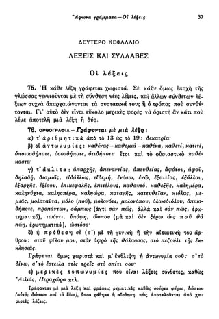 "Αφωνα γράμματα—Οi Λέζεβς 37
ΔΕΥΤΕΡΟ ΚΕΦΑΛΑΙΟ
ΛΕΞΕΙΣ ΚΑΙ ΣΥΑΛΑΒΕΣ
Οί λέξεις
75. Ή κάθε λέξη γράφεται χωριστά. Σέ κάθε δμως έποχή τής
γλώσσας γεννιούνται μέ τή σύνθεση νέες λέξεις, και άλλων σύνθετων λέ-
ξεων συχνά άπαρχαιώνονται τά συστατικά τους ή ό τρόπος πού συνθέ-
τονται. Γι9
αύτό δέν είναι εύκολο μερικές φορές νά όριστή αν κάτι πού
λέμε άποτελή μιά λέξη ή δύο.
76. ΟΡΘΟΓΡΑΦΙΑ - Γράφονται μέ μιά λέξη :
α) τ ' ά ρ ι θ μ η τ ι κ ά άπό τό 13 ώς τό 19 : δεκατρία'
β) οί ά ν τω ν υ μ ί ε ς : καθένας — καθεμιά - καθένα, καθετί, κατιτί,
οποιοσδήποτε, οσοσδήποτε, οτιδήποτε' ετσι και τό ούσιαστικό καθέ-
καστα'
γ) τ9
ά κ λ ι τ α : απαρχής, άπεναντίας, απευθείας, αφότου, άφοϋ,
δηλαδή, διαμιάς, ειδάλλως, είδεμή, ενόσω, ενώ, εξαιτίας, έξάλλου,
εξαρχής, εξίσου, επικεφαλής, επιτέλους, καθαυτό, καθεξής, καλημέρα,
καληνύχτα, καλησπέρα, καληώρό., καταγής, κατευθείαν, κιόλας, με-
μιάς, μολαταύτα, μόλο (πού), μολονότι, μολονόπου, ολωσδιόλου, οπωσ-
δήποτε, προπάντων, σάμπως (άντί σάν πώς, άλλα καί σάν πώς, έρω-
τηματικό), τωόντι, υπόψη, ώσπου (μα καί δέν ξέρω ώς που θά
πάη, έρωτηματικό ), ώστόσο'
δ) ή π ρ ό θ ε σ η σέ (σ9
) μέ τή γενική ή τήν αιτιατική τοΟ άρ-
θρου : στοϋ φίλου μου, στον αφρό τής θάλασσας, στο πεζούλι τής εκ-
κλησιάς.
Γράφεται δμως χωριστά καί μ3
έκθλιψη ή άντωνυμία σου: σ*το
δίνω, σ9
το έστειλα στις τρεις στό σπίτι σου'
ε) μ ε ρ ι κ έ ς τ ο π ω ν υ μ ί ε ς πού είναι λέξεις σύνθετες, καθώς
Άιλιάς, Περαχώρα κτλ.
Γράφονται μέ μια λέξη καί φράσεις ρηματικές καθώς οονρτα φέρτα, δώστον
(αυτός δώστου και τα ϊδια), δποο χάθηκε ή αΤσθηση πώς άποτελοΰνται άπο χω-
ριστές λέξεις.
 