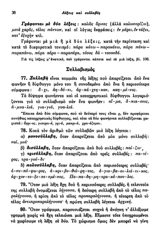 38 Λέξεις και συλλαβές
Γράφονται μέ δύο λέξεις : καλώς όρισες (άλλα καλωσορίζω),
μετά χαράς, τέλος πάντων, καί οί λόγιες εκφράσεις: εν μέρει, εν τάξει,
κατ'εξοχήν κτλ.
Γράφονται μέ μ ι ά ή μέ δύο λ έ ξ ε ι ς , κατά τήν περίσταση καί
κατά τό διαφορετικό τονισμό: πάρα κάτω —παρακάτω, πάρα πάνω —
παραπάνω, πάρα πέρα —παραπέρα, τόσος δά — τοσοσδά.
Γιά τις λέξεις μ'ένωτικό, που γράφονται κάποτε καί σέ μιά λέξη, βλ. 106.
Συλλαβισμός
77· Συλλαβή είναι κομμάτι τής λέξης πού άπαρτίζεται άπό ενα
Φωνήεν ή δίφθογγο μόνο του ή συνοδεμένο άπό ενα ή περισσότερα
σύμφωνα: δ-χι, άη-δό-νι, άρ-πά-χτη-καν, καη-μέ-νος.
Τά δίψηφα φωνήεντα και οί καταχρηστικοί δίφθογγοι λογαριά-
ζονται γιά τό συλλαβισμό σάν ενα φωνήεν: αϊ-μα, α-πια-στος,
à- μυα-λιά, για-γιά, γνα-λιά.
"Επειτα άπό δύο σύμφωνα, πού τό δεύτερο τους είναι ρ, δέν προφέρεται
συνήθως καταχρηστικός δίφθογγος, καί τότε τά δύο φωνήεντα συλλαβίζονται χω-
ριστά : αγρι-ος, γιατρει-ά, γρι-ά, μακρι-ά, χρει-άζομαι.
78· Κατά τόν άριθμό τών συλλαβών μιά λέξη λέγεται :
α) μονοσύλλαβη, δταν άπαρτίζεται άπό μία μόνο συλλαβή:
ναι, μιά'
β) δισύλλαβη, δταν άπαρτίζεται άπό δυο συλλαβές: παί-ζω' f
γ) τρισύλλαβη, δταν άπαρτίζεται άπό τρεις συλλαβές : πα-τέ-
ρας, τρα-γού-δΐ'
δ) πολυσύλλαβη, δταν άπαρτίζεται άπό περισσότερες συλλαβές'
ά-νν-πό-φα-ρος, ά-κρι-βο-θώ-ρη-τος, ά-γιο-βα-σι-λιά-τι-κος,
άρ-χον-το-ξε-πε-σμέ-νος, Πα-πα-δη-μη-τρα-κό-πον-λος.
79. "Οταν μιά λέξη εχη δυο ή περισσότερες συλλαβές, ή τελευταία
της συλλαβή ονομάζεται λήγουσα, ή δεύτερη συλλαβή άπό τό τέλος πα-
ραλήγουσα, ή τρίτη άπό τό τέλος προπαραλήγουσα, ή τέταρτη άπό τό
τέλος άντιπροπαραλήγουσα* ή πρώτη συλλαβή λέγεται άρχική.
80. "Οταν γράφωμε, παρουσιάζεται συχνά ή άνάγκη ν9
άλλάξωμε
γραμμή χωρίς νά εχη τελειώσει μιά λέξη. Είμαστε τότε υποχρεωμένοι
νά χωρίσωμε τή λέξη σέ δύο. Τό χώρισμα δμως δέν μπορεί νά γίνη
 
