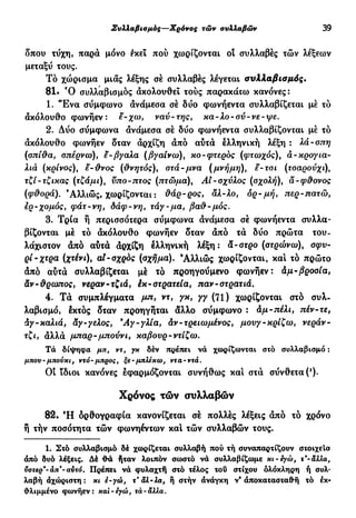 Συλλαβισμός—Χρόνος τών συλλαβών 39
δπου τύχη, παρά μόνο εκεί πού χωρίζονται οί συλλαβές τών λέξεων
μεταξύ τους.
Τό χώρισμα μιας λέξης σέ συλλαβές λέγεται συλλαβισμός.
81· Ό συλλαβισμός ακολουθεί τούς παρακάτω κανόνες:
1. "Ενα σύμφωνο άνάμεσα σέ δύο φωνήεντα συλλαβίζεται μέ τό
ακόλουθο φωνήεν: ε-χω, ναύ-της, κα-λο-σύ-νε-ψε.
2. Δύο σύμφωνα άνάμεσα σέ δύο φωνήεντα συλλαβίζονται μέ τό
ακόλουθο φωνήεν δταν άρχίζη άπό αυτά ελληνική λέξη : λά-σπη
(σπί'&α, σπέρνω), ε-βγαλα (βγαίνω), κο-φτερδς (φτωχός), ά-κρογια-
λιά (κρίνος), ε-άνος (θνητός), στά-μνα (μνήμη), ε-τσι (τσαρούχι),
τζί-τζικας (τζάμι), νπο-πτος (πτώμα), Αί-σχύλος (σχολή), α-φ&ονος
(φ&ορά). 'Αλλιώς, χωρίζονται : &άρ-ρος, αλ-λο, δρ-μή, περ-πατώ,
ίρ-χομός, φάτ-νη, δάφ-νη, τάγ-μα, ßaft-μός.
3. Τρία ή περισσότερα σύμφωνα άνάμεσα σέ φωνήεντα συλλα-
βίζονται μέ τό άκόλουθο φωνήεν δταν άπό τά δύο πρώτα του-
λάχιστον άπό αυτά άρχίζη ελληνική λέξη: α-στρο (στρώνω), σφυ-
ρί-χτρα (χτένι), al-σχρός (σχήμα). 9
Αλλιώς χωρίζονται, κα! τό πρώτο
άπό αυτά συλλαβίζεται μέ τό προηγούμενο φωνήεν: άμ-βροσία,
&ν-&ρωπος, νεραν-τζιά, έκ-στρατεία, παν-στρατιά.
4. Τά συμπλέγματα μπ, ντ, γκ, γγ (71) χωρίζονται στο συλ-
λαβισμό, εκτός δταν προηγήται αλλο σύμφωνο : άμ-πέλι, πέν-τε,
άγ-καλιά, αγ-γελος, Άγ-γλία, άν-τρειωμένος, μονγ-κρίζω, νεράν-
τζι, άλλά μπαρ-μπούνι, καβουρ-ντίζω.
Τά δίψηφα μπ, ντ, γκ δέν πρέπει να χωρίζονται στό συλλαβισμό :
μπου-μπούκι, ντό-μπρος, ξε-μπλέκω, ντα-ντά.
Οί ίδιοι κανόνες εφαρμόζονται συνήθως και στά σύνθετα (')·
Χρόνος τών συλλαβών
82. Ή όρθογραφία κανονίζεται σέ πολλές λέξεις άπό τό χρόνο
ή τήν ποσότητα τών φωνηέντων καί τών συλλαβών τους.
1. Στό συλλαβισμό δέ χωρίζεται συλλαβή πού τή συναπαρτίζουν στοιχεία
από δυό λέξεις. Δέ θά ήταν λοιπόν σωστό νά συλλαβίζωμε κι-εγώ, τ'-άλλα,
ϋστερ'-άπ'-αυτό. Πρέπει νά φυλαχτή στό τέλος του στίχου ολόκληρη ή συλ-
λαβή άχώριστη : κι ε-γώ, τ* αλ-λα, ή στήν άνάγκη ν* άποκατασταθή τό εκ-
θλιμμένο φωνήεν: καί-εγώ, τά-αλλα.
 