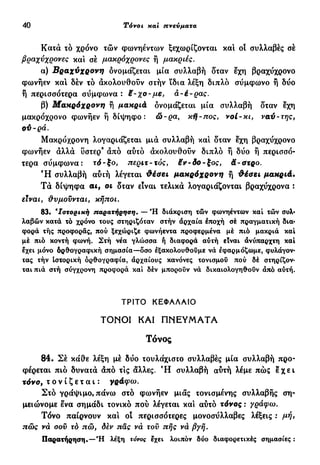 40 Τόνοι και πνεύματα
Κατά τό χρόνο τών φωνηέντων ξεχωρίζονται και οί συλλαβές σέ
βραχύχρονες και σέ μακρόχρονες ή μακριές.
α) Βραχύχρονη δνομάζεται μία συλλαβή δταν εχη βραχύχρονο
φωνήεν και δέν τό ακολουθούν στήν ίδια λέξη διπλό σύμφωνο ή δύο
ή περισσότερα σύμφωνα: £-χο-με, ά-έ-ρας.
β) Μακρόχρονη ή μακριά δνομάζεται μία συλλαβή δταν εχη
μακρόχρονο φωνήεν ή δίψηφο: ώ-ρα, κή-πος, νοί-κι, ναύ-της,
οϋ-ρά.
Μακρόχρονη λογαριάζεται μια συλλαβή και δταν εχη βραχύχρονο
φωνήεν άλλα υστερ9
άπό αύτό άκολουθούν διπλό ή δύο ή περισσό-
τερα σύμφωνα: τό-ξο, περιτ~τός, ëv-δο-ξος, ä-στρο.
Ή συλλαβή αύιή λέγεται Φέαει μακρόχρονη ή θέσει μακριά.
Τά δίψηφα αι, οι δταν είναι τελικά λογαριάζονται βραχύχρονα :
είναι f θυμούνται, κήποι.
83. "Ιστορική παρατήρηση. — Ή διάκριση τών φωνηέντων καί τών συλ-
λαβών κατά τό χρόνο τους στηριζόταν στήν άρχαία έποχή σέ πραγματική δια-
φορά τής προφοράς, πού ξεχώριζε φωνήεντα προφερμένα μέ πιό μακριά και
μέ πιό κοντή φωνή. Στή νέα γλώσσα ή διαφορά αύτή είναι άνύπαρχτη και
εχει μόνο δρθογραφική σημασία—δσο εξακολουθούμε νά έφαρμόζωμε, φυλάγον-
τας τήν Ιστορική όρθογραφία, αρχαίους κανόνες τονισμού πού δέ στηρίζον-
ται πιά στή σύγχρονη προφορά και δέν μπορούν νά δικαιολογηθούν άπό αύτή.
ΤΡΙΤΟ ΚΕΦΑΛΑΙΟ
ΤΟΝΟΙ ΚΑΙ ΠΝΕΥΜΑΤΑ
Τόνος
84. Σέ κάθε λέξη μέ δύο τουλάχιστο συλλαβές μία συλλαβή προ-
φέρεται πιό δυνατά άπό τις άλλες. Ή συλλαβή αύτή λέμε πώς ε χ ε ι
τόνο, τονίζεται: γράφω.
Στο γράψιμο, πάνω στο φωνήεν μιας τονισμένης συλλαβής ση-
μειώνομε ενα σημάδι τονικό πού λέγεται και αύτό τόνος : γράφω.
Τόνο παίρνουν και οί περισσότερες μονοσύλλαβες λέξεις : μή,
πώς νά σου τό πώ, δεν πάς νά τοϋ πής νά βγή.
Παρατήρηση.—"Η λέξη τόνος εχει λοιπόν δύο διαφορετικές σημασίες :
 