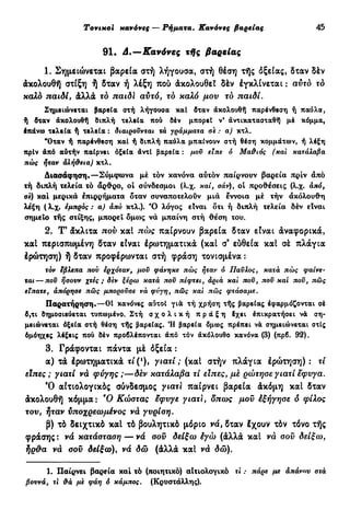 Tovtxoi κανόνες — Ρήματα. Κανόνες βαρείας 45
91. Δ.—Κανόνες τής βαρείας
1. Σημειώνεται βαρεία στή λήγουσα, στή θέση τής όξείας, δταν δέν
άκολουθή στίξη ή δταν ή λέξη πού άκολουθεΖ δέν έγκλίνεται : αυτό τό
καλό παιδί, άλλά τό παίδι αυτό, τό καλό μου τό παιδί.
Σημειώνεται βαρεία στή λήγουσα καί δταν άκολουθή παρένθεση ή παύλα,
ή δταν άκολουθή διπλή τελεία που δέν μπορεί ν' αντικατασταθώ μέ κόμμα,
έπάνω τελεία ή τελεία : διαιρούνται χα γράμματα σε : α) κτλ.
"Όταν ή παρένθεση καί ή διπλή παύλα μπαίνουν στή θέση κομμάτων, ή λέξη
πρίν άπό αύτήν παίρνει οξεία άντί βαρεία: μου ειπε ό Μα&ιός (και κατάλαβα
πώς ήταν αλή&εια) κτλ.
Διασάφηση.—Σύμφωνα μέ τόν κανόνα αύτόν παίρνουν βαρεία πριν άπό
τή διπλή τελεία τό άρθρο, οί σύνδεσμοι (λ.χ. καί, σάν), οί προθέσεις (λ.χ. άπό,
και μερικά έπιρρήματα δταν συναποτελούν μιά έννοια μέ τήν άκόλουθη
λέξη ( λ.χ. εμπρός : α) άπο κτλ.). Ό λόγος είναι δτι ή διπλή τελεία δέν είναι
σημείο τής στίξης, μπορεί όμο>ς νά μπαίνη στή θέση του.
2. Τ' άκλιτα που καί πώς παίρνουν βαρεία δταν είναι άναφορικά,
καί περισπωμένη δταν είναι έρωτηματικά (καί σ9
εύθεία καί σέ πλάγια
Ιρώτηση) ή δταν προφέρωνται στή φράση τονισμένα :
τον εβλεπα πού ερχόταν, μου φάνηκε πώς ήταν ο Παύλος, κατά πώς φαίνε-
ται— που ήσουν χτες ; δεν ξέρω κατά που πέφτει, άρια και που, που και που, πώς
είπατε, άπόρησε πώς μπορούσε νά φνγη, πώς και πώς φτάσαμε.
Παρατήρηση.—01 κανόνες αυτοί γιά τή χρήση τής βαρείας έφαρμόζονται σέ
δ,τι δημοσιεύεται τυπωμένο. Στή σ χ ο λ ι κ ή π ρ ά ξ η έχει έπικρατήσει νά ση-
μειώνεται όξεία στή θέση τής βαρείας. Ή βαρεία δμως πρέπει νά σημειώνεται στίς
δμόηχες λέξεις πού δέν προβλέπονται άπο τόν άκόλουθο κανόνα (3) (πρβ. 92).
3. Γράφονται πάντα μέ όξεία :
α) τά έρωτηματικά τί(ι
), γιατί ; (καί στήν πλάγια έρώτηση) : τί
είπες ; γιατί νά φύγης ;—δ&ν κατάλαβα τί είπες, με ρώτησε γιατί έφυγα.
Ό αιτιολογικός σύνδεσμος γιατί παίρνει βαρεία άκόμη καί δταν
άκολουθή κόμμα: Ό Κώστας εφυγε γιατί, δπως μου έξήγησε δ φίλος
του, ήταν υποχρεωμένος νά γυρίση.
β) τό δειχτικό καί τό βουλητικό μόριο νά, δταν Ιχουν τόν τόνο τής
φράσης : νά κατάσταση — νά σου δείξω έγώ (άλλά καί νά σου δείξω,
ήρθα νά σου δείξω), νά δώ (άλλά καί νά δώ).
1. Παίρνει βαρεία καί τό (ποιητικό) αΐτιολογικό τι : πάρε με άπάνου στά
βουνά, τι &ά με φάη ό κάμπος. (Κρυστάλλης).
 