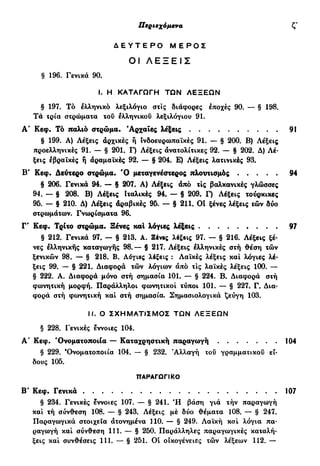 Περιεχόμενα ζ'
Δ Ε Υ Τ Ε Ρ Ο Μ Ε Ρ Ο Σ
ΟΙ ΛΕΞΕΙΣ
§ 196. Γενικά 90.
I. Η ΚΑΤΑΓΩΓΗ ΤΩΝ ΛΕΞΕΩΝ
§ 197. Τό ελληνικό λεξιλόγιο στις διάφορες εποχές 90. — § 198.
Τα τρία στρώματα του ελληνικού λεξιλογίου 91.
Α' Κεφ. Τό παλιό στρώμα. 'Αρχαίες λέξεις 91
§ 199. Α) Λέξεις αρχικές ή Ινδοευρωπαϊκές 91. — § 200. Β) Λέξεις
προελληνικές 91. — § 201. Γ) Λέξεις ανατολίτικες 92. — § 202. Δ) Λέ-
ξεις εβραϊκές ή άραμαΐκές 92. — § 204. Ε) Λέξεις λατινικές 93.
Β' Κεφ. Δεύτερο στρώμα. Ό μεταγενέστερος πλουτισμός 94
§ 206. Γενικά 94. — § 207. Α) Λέξεις άπό τις βαλκανικές γλώσσες
94. — § 208. Β) Λέξεις Ιταλικές 94. — § 209. Γ) Λέξεις τούρκικες
95. — § 210. Δ) Λέξεις άραβικές 95. — § 211. ΟΙ ξένες λέξεις τών δύο
στρωμάτων. Γνωρίσματα 96.
Γ' Κεφ. Τρίτο στρώμα. Ξένες καΐ λόγιες λέξεις 97
§ 212. Γενικά 97. — § 213. Α. Εένβς λέξβις 97. — § 216. Λέξεις ξέ-
νες έλληνικής καταγωγής 98.— § 217. Λέξεις ελληνικές στή θέση τών
ξενικών 98. — § 218. Β. Λόγιες λέξεις : Λαϊκές λέξεις και λόγιες λέ-
ξεις 99. — § 221. Διαφορά τών λόγιων άπό τις λαϊκές λέξεις 100. —
§ 222. Α. Διαφορά μόνο στή σημασία 101. — § 224. Β. Διαφορά στή
φωνητική μορφή. Παράλληλοι φωνητικοί τύποι 101. — § 227. Γ. Δια-
φορά στή φωνητική και στή σημασία. Σημασιολογικά ζεύγη 103.
II. Ο ΣΧΗΜΑΤΙΣΜΟΣ ΤΩΝ ΛΕΞΕΩΝ
§ 228. Γενικές εννοιες 104.
Α' Κεφ. 'Ονοματοποιία — Καταχρηστική παραγωγή 104
§ 229. 'Ονοματοποιία 104. — § 232. r
Αλλαγή του γραμματικοί) εί-
δους 105.
ΠΑΡΑΓΩΓΙΚΟ
Β' Κεφ. Γενικά 107
§ 234. Γενικές έννοιες 107. — § 241. Ή βάση γιά τήν παραγωγή
και τή σύνθεση 108. — § 243. Λέξεις μέ δύο θέματα 108. — § 247.
Παραγωγικά στοιχεία ατονημένα 110. — § 249. Λαϊκή και λόγια πα-
ραγωγή και σύνθεση 111. — § 250. Παράλληλες παραγωγικές καταλή-
ξεις και συνθέσεις 111. — § 251. Οί οικογένειες τών λέξεων 112. —
 