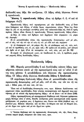 "Ατονες η προχλιτικές λέξεις — 'Εγκλιτικές λέξεις 49
άκόλουθή τους λέξη δέν τονίζονται. Οι λέξεις αυτές λέγονται άτονες
ή προχλιτικές.
"Ατονες ή προκλιτιχές λέξεις είναι τα άρθρα ό, ή, οί και τό
επίρρημα ώς(*).
Προκλιτικές λέξεις πού προφέρονται μέ τήν ακόλουθη τους μ' εναν
τόνο ύπάρχουν και άλλες, σ' αυτές δμως σημειώνεται τόνος. "Έτσι λ.χ. δταν
λέμε ας μας τό πή, τονίζομε συνήθως μόνο τήν τελευταία λέξη πή, ενώ ot τρεις
πρώτες λέξεις είναι άτονες ή προκλιτικές. Τέτοιες προκλιτικές λέξεις είναι :
α) δλοι οι τύποι τοϋ άρθρου πού αρχίζουν άπό σύμφωνο : τις μέρες
τής Λαμπρής'
β) οί μονοσύλλαβοι τύποι τής προσωπικής αντωνυμίας : μου με μας,
σον σε σας, τον τής τόν τήν τό τους τις τά: με είδε πού σας περίμενα*
γ) τό άναφορικό πού, τά μόρια &ά, ας, ol σύνδεσμοι καί, νά, πώς, πού,
μα και ol προθέσεις γιά, σέ, μέ, πρός κτλ.: τρέξω για νά φτάσω, μου φάνηκε
πώς ήρ&ε να σε βρή. (Γιά τά τονισμένα νά, που, πώς, μά, γιά βλ. 92)'
δ) συχνά τό αιτιολογικό γιατί, τά υποθετικά αν, σάν, ή πρόθεση χωρίς
καί μερικές άλλες δισύλλαβες λέξεις.
Εγκλιτικές λέξεις
101. Μερικές μονοσύλλαβες ή και δισύλλαβες κάποτε λέξεις προ-
φέρονται πάντοτε στενά μέ τήν προηγούμενη τους και γι9
αύτό δ τό-
νος τους χάνεται ή μεταβιβάζεται στή λήγουσα τής προηγούμενης
λέξης. Ο! λέξεις αύτές λέγονται έγκλιτιηές λέξεις ή έγκλιχιχά.
Ot συχνότερες εγκλιτικές λέξεις είναι οί μονοσύλλαβοι τύποι τής
προσωπικής άντωνυμίας μου με μας, σον σέ σας, τος τον το ι τή τες
κτλ. : δώσε μας, νά σου τον, νά τοι.
"Ετσι καί ot δισύλλαβες άντωνυμίες τονε, τηνε. Κάποτε έγκλίνονται καί
ρηματικοί τύποι τρισύλλαβοι, δταν γίνεται συνεκφώνηση τού άρχικοϋ τους φω-
νήεντος μέ τό τελικό τής προηγούμενης λέξης : σά να ήτανε - σα νά ήτανε (148).
Λέξεις προπαροξύτονες μέ καταχρηστικό δίφθογγο στή λήγουσα γράφονται
χωρίς δεύτερο τόνο σ' αύτή, έπειδή τονίζονται μόνο φαινομενικά στήν προπα-
ραλήγουσα : τά χωράφια μας, ή αρρώστια σου, έννοια σου άλλά βοή&ειά σας, τό
βασίλειό μας. Κάποτε λέγονται καί τά δύο : τά δάκρυα σου καί τά δάκρυά σου,
με τόν άγριο σου τρόπο καί με τόν αγριό σου τρόπο.
1. "Ατονες άφήνομε καί τις προσωπικές άντωνυμίες τόν, τήν, δταν, δπως
γίνεται καμιά φορά, παίρνουν τόν τύπο τονε, τηνε.
4
 