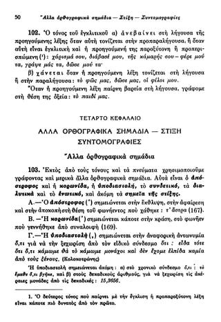 30 "Αλλα όρ&ογραφικά σημάδια — Στίξη — Συντομογραφίες
102. Ό τόνος του εγκλιτικού α) α ν ε β α ί ν ε ι στή λήγουσα τής
προηγούμενης λέξης δταν αυτή τονίζεται στήν προπαραλήγουσα, ή δταν
αύτή είναι εγκλιτική και ή προηγοΰμενή της παροξύτονη ή προπερι-
σπώμενηΟ): χάρισμά σου, διάβασέ μου, τής κάμαρης σου—φέρε μου
τα, γράψε μάς τα, δώσε μου τα·
β) χ ά ν ε τ α ι δταν ή προηγούμενη λέξη τονίζεται στή λήγουσα
ή στήν παραλήγουσα : το φώς μας, δώσε μας, οι φίλοι μου.
"Όταν ή προηγούμενη λέξη παίρνη βαρεία στή λήγουσα, γράφομε
στή θέση της δξεία : το παιδί μας.
ΤΕΤΑΡΤΟ ΚΕΦΑΛΑΙΟ
ΑΛΛΑ ΟΡΘΟΓΡΑΦΙΚΑ ΣΗΜΑΔΙΑ — ΣΤΙΞΗ
ΣΥΝΤΟΜΟΓΡΑΦΙΕΣ
"Αλλα ορθογραφικά σημάδια
103. Έκτός άπό τούς τόνους και τά πνεύματα χρησιμοποιούμε
γράφοντας και μερικά άλλα δρθογραφικά σημάδια. Αυτά είναι δ Από-
στροφος και ή κορωνίδα, ή ύποδιασζολή, τό συνδετικό, τά δια-
λυτικά και τό ένωτικό, και άκόμη τά σημεία τής στίξης.
Α . — Ό Απόστροφος (') σημειώνεται στήν έκθλιψη, στήν άφαίρεση
και στήν άποκοπήστή θέση του φωνήεντος πού χάθηκε : τ'ά'στρα (167).
Β. — Ή κορωνίδα(') σημειώνεται κάποτε στήν κράση, στό φωνήεν
πού γεννήθηκε άπό συναλοιφή (169).
Γ . — Ή ΰποδιαστολή (,) σημειώνεται στήν άναφορική άντωνυμία
δ,τι γιά να τήν ξεχωρίση άπό τόν είδικό σύνδεσμο δτι : είδα τότε
δτι δ,τι χάμωμε &ά τό κάμω με μονάχοι και δέν εχομε έλπίδα καμία
άπδ τούς ξένους. (Κολοκοτρώνης)
Ή υποδιαστολή σημειώνεται άκόμη : α) στό χρονικό σύνδεσμο ο,τ* : τό
ίμαύε δ,τι βγήκε, και β) στούς δεκαδικούς αριθμούς, γιά νά ξεχωρίση τις άκέ-
ραιες μονάδες άπό τις δεκαδικές : 15,3656.
1. Ό δεύτερος τόνος πού παίρνει μέ τήν έγκλιση ή προπαροξύτονη λέξη
είναι κάποτε πιό δυνατός άπό τόν πρώτο.
 