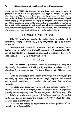 30 "Αλλα όρ&ογραφικά σημάδια — Στίξη — Συντομογραφίες
γινόταν τό Ιδιο. Άλλά δέν έγραφαν πάντοτε δπως εμεΐς σήμερα, καθώς τό
βλέπομε σέ παλιά βιβλία καί χειρόγραφα. 01 άρχαϊοι "Ελληνες δέ χώριζαν ι
κάν πάντοτε τις λέξεις μέ κενά διαστήματα, καθώς φαίνεται άπό τις επιγραφές '
τους, καί αύτό εκανε τις δυσκολίες στό διάβασμα άκόμη μεγαλύτερες. Χρειά-
στηκε καιρός γιά νά χωριστούν ol λέξεις (ή συνήθεια τών κενών άνάμεσα
στίς λέξεις γενικεύτηκε μόλις τό 13. αίώνα μ.Χ.), νά σημειωθούν ol τελείες καί
έπειτα καί τ* άλλα σημάδια, άν καί μερικά τους είχαν ήδη χρησιμοποιηθή άπό
τούς Άλεξαντρινούς γραμματικούς. Τό σημερινό σύστημα, πού καθιερώθηκε μέ
τήν τυπογραφία, εγινε κοινό σέ δλους τούς πολιτισμένους λαούς.
Τα σ η μ ε ί α τ ή ς σ τ ί ξ η ς
109. Τά συχνότερα σημεία τής στίξης είναι ή τελεία ( . ), ή
έπ&νω τελεία (*), τό κόμμα (,), τό έρωτηματικά ( ;) και τό Φαυμα-
ατικό (!).
Υπάρχουν καί μερικά άλλα σημεία, πού τά μεταχειριζόμαστε
λιγότερο συχνά. Αύτά είναι ή διπλή τελεία ( : ), ή παρένΦεση ( ( ) )
και οί άγκύλες ([]), τ9
άποοιωπητιχά (...), ή παύλα (—) και ή δι-
πλή παύλα ( ), τά εισαγωγικά («»).
Ή τελεία
110· Ή τελεία ( · ) ανταποκρίνεται σε σταμάτημα ή κατέβασμα
τής φωνής. Σημειώνεται στό τέλος μιας περιόδου και δείχνει πώς δ,τι
ειπώθηκε εχει άκέραιο νόημα: Ό ήλιος λάμπει. Ή Μλασσα είναι
ήσυχη.
*Όταν τό σταμάτημα είναι άκόμη μεγαλύτερο και εκφράζωμε μιά
νέα ιδέα, δ'χι μόνο σημειώνομε τελεία, παρά άρχίζομε και καινού-
ρια γραμμή, γράφοντας τήν πρώτη λέξη πιό μέσα άπό τις άλλες
γραμμές.
Ή τελεία χρησιμεύει και γιά νά δείξη μιά συντομογραφία: κ . =
κύριος, Π.Δ.=Παλαιά Διαθήκη, 480π.Χ.—πρά Χριστού.9
Εξαιρούνται
μερικές συντομογραφίες, πού δέν τήν παίρνουν : Α=9
Ανατολή (135).
Τελείες σημειώνονται συχνά και σέ αριθμούς μεγάλους, ύστερ9
άπό
κάθε τρία ψηφία μετρώντας άπό δεξιά: 13.831.010. Αύτό δέν εφαρ-
μόζεται στις χρονολογίες: 1821.
Ή τελεία τού τέλους δέ σημειώνεται σέ τίτλους βιβλίων, σ9
επι-
γραφές και σ9
επικεφαλίδες.
 