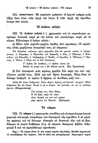 Ή τελεία —Ή επάνω τελεία — Τό κόμμα 55
1 1 1 . ΟΡΘΟΓΡΑΦΊΑ - Μέ κεφαλαίο γράφεται τό άρχικό γράμμα μιας
λέξης δταν είναι στήν άρχή τοΟ λόγου ή στήν άρχή τής περιόδου
ϋστερα άπό τελεία.
Ή επάνω τελεία
112. Ή έπάνω τελεία ( · ) χρησιμεύει γιά νά σημειώνωμε μι-
κρότερη διακοπή παρά μέ τήν τελεία καί μεγαλύτερη παρά μέ τό
κόμμα. Είδικότερα ή έπάνο) τελεία :
α) Μέσα στήν περίοδο χωρίζει ομάδες άπό προτάσεις. Οι προτά-
σεις αυτές χωρίζονται αναμεταξύ τους μέ κόμματα:
Τοϋ Αισχύλου σώζονται τρεις τραγωδίες άπό τόν τρωικό κύκλο, ό "Αγαμέ-
μνονας, οί Χοηφόρες, οί Ευμενίδες' τον Σοφοκλή, ό Αϊας, ή *Ηλέκτρα, ό Φιλο-
κτήτης' τοϋ Ευριπίδη, ή 'Ανδρομάχη, ή 'Εκάβη, οι Τρωάδες, ή *Ηλέκτρα, ό *Ορέ-
στης, ή e
Ελένη, ό Ρήσος και οί δυο Ίφιγένειες.
Τ' αηδόνι δεν άπέ&ανε, | τ' αηδόνι πάντα ζή'
άλλαξε τά φτερά του, | δεν άλλαξε φωνή. (Σπ. Τρικούπης)
β) Στό εσωτερικό μιας φράσης χωρίζει δύο μέρη της πού σχε-
τίζονται μεταξύ τους, άλλά και πού έχουν διαφορές, Ιδίως δταν τό
δεύτερο επεξηγή τό πρώτο ή ερχεται σέ άντίθεση μαζί του :
Αυτός δεν ήτανε άν&ρωπος' ήτανε ϋ·εριό, δράκος, τον βουνοϋ στοιχειό. Μάνα
άν&ρώπου δεν τον εκαμε' άνοιξε ή γή κι ατόφιο τόν ξετίναξε, σά νά τή χτύπησε
βροντή. (Βλαχογιάννης)
Τοϋ πατέρα σου, δταν ελ&ης,
δε ûà βρής παρά τόν τάφο*
είμαι ομπρός του και σοϋ γράφω
μέρα πρώτη τον Μαγιοϋ. (Σολωμός)
Τό κόμμα
113. Τό κόμμα (,) χρησιμεύει συνήθως γιά νάσημειώσωμε λογικό
χωρισμό και μικρό σταμάτημα στο εσωτερικό τής περιόδου, ή σέ μεγά-
λες φράσεις γιά νά δώσωμε εύκαιρία σέ άναπνοή, εϊτε γιά νά βοη-
θήσωμε τό σωστό διάβασμα (λ.χ. σέ κείμενα θεατρικά, βιβλία διδα-
χτικά) η γιά νά προκαλέσωμε προσδοκία.
Σημ.— Τό κόμμα είναι τό πιό συχνό σημείο τής στίξης. Βοηθεϊ σημαντικά
νά καταλάβωμε ενα κείμενο, ενώ τό κακό του μεταχείρισμα δημιουργεί συχνά
 