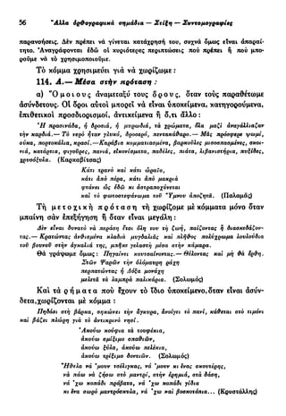 30 "Αλλα όρ&ογραφικά σημάδια — Στίξη — Συντομογραφίες
παρανοήσεις. Δέν πρέπει νά γίνεται κατάχρησή του, συχνά δμως είναι άπαραί-
τητο. 'Αναγράφονται εδώ oi κυριότερες περιπτώσεις πού πρέπει ή πού μπο-
ρούμε νά τό χρησιμοποιούμε.
Τό κόμμα χρησιμεύει για να χωρίζωμε :
114. Α.— Μέσα στήν πρόταση :
α) "Ο μ ο ι ο υ ς αναμεταξύ τους ο ρ ο ύ ς , δταν τούς παραθέτωμε
ασύνδετους. Οί δροι αύτοι μπορεί να είναι υποκείμενα, κατηγορούμενα,
επιθετικοί προσδιορισμοί, αντικείμενα ή δ,τι άλλο :
9
Η πρασινάδα, ή δροσιά, ή μυρωδιά, τα χρώματα, δλα μαζί αναγάλλιαζαν
την καρδιά.— Το νερό ήταν γλυκό, δροσερό, πεντακάθαρο.— Μας πρόσφερε ψωμί,
σύκα, πορτοκάλια, κρασί.—Καράβια κομματιασμένα, βαρκονλες μισοσπασμένες, σκοι-
νιά, κατάρτια, φιγούρες, πανιά, εικονίσματα, παδέλες, πιάτα, λιβανιστήρια, πυξίδες,
χρυσόξυλα. (Καρκαβίτσας)
Κάτι τρανό και κάτι ώραΐο,
κάτι από πέρα, κάτι από μακριά
φτάνει ώς εδώ κι άστραποχύνεται
και τό φωτοστεφάνωμα τον *Υμνου αποζητά. (Παλαμάς)
Τή μ ε τ ο χ ι κ ή π ρ ό τ α σ η τή χωρίζομε με κόμματα μόνο δταν
μπαίνη σαν επεξήγηση ή δταν είναι μεγάλη :
Δεν είναι δυνατό να περάση ετσι δλη τον τη ζωή, παίζοντας η διασκεδάζον-
τας.— Κρατώντας άνθισμένα κλαδιά μνγδαλιάς και πλήθος πολύχρωμα λονλούδια
τον βουνοΰ στήν άγκαλιά της, μπήκε γελαστή μέσα στήν κάμαρα.
Θά γράψωμε όμως: Πηγαίνει κουτσαίνοντας.— Θέλοντας και μη θά ερθη.
Στων Ψαρών τήν ολόμαυρη ράχη
περπατώντας ή Δόξα μονάχη
μελετά τά λαμπρά παλικάρια. (Σολωμός)
Κα! τα ρ ή μ α τ α πού έχουν τό ϊδιο υποκείμενο,δταν είναι ασύν-
δετα,χωρίζονται με κόμμα :
Πηδάει στη βάρκα, σηκώνει τήν άγκυρα, ανοίγει τό πανί, κάθεται στό τιμόνι
και βάζει πλώρη γιά τό αντικρινό νησί.
'Ακούω κούφια τα τουφέκια,
ακούω σμίξιμο σπαθιών,
άκούω ξύλα, άκούω πελέκια,
άκούω τρίξιμο δοντιών. (Σολωμός)
"Ηθελα νά *μονν τσέλιγκας, νά *μουν κι ενας σκουτέρης,
νά πάω νά ζήσω στό μαντρί, στήν ερημιά, στά δάση,
νά 'χω κοπάδι πρόβατα, νά 'χω κοπάδι γίδια
κι ενα σωρό μαντρόσκυλα, νά 'χω και βοσκοτόπια... (Κρυστάλλης)
 
