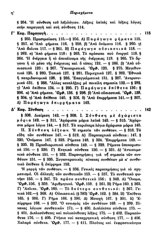 ιδ' Περιεχόμενα
§ 254. Ή σύνθεση του λεξιλογίου. Λέξεις λαϊκές και λέξεις λόγιες
στήν παραγωγή και στή σύνθεση 114.
Γ' Κεφ. Παραγωγή
§ 255. Προσημείωση 115.—§ 256. Α) Π α ρ ά γ ω γ α ρ ή μ α τ α 115.
§ 257. α) Άπό ρήματα 116. § 258. β) Άπό ονόματα 116. § 260. γ)
Άπό ακλιτα 117. — § 261. Β) Π α ρ ά γ ω γ α ο υ σ ι α σ τ ι κ ά 118. —
§ 262. α) Άπό ρήματα 118: § 263. Τό πρόσωπο πού ενεργεί 118. §
264. Ή Ινέργεια ή τό αποτέλεσμα της ενέργειας 119. § 265. Τό όρ-
γανο ή τό μέσο της ένέργειας και ό τόπος 122. — § 266. β) Άπό ου-
σιαστικά 123: § 267. 'Υποκοριστικά. 'Ορθ. 123. § 275. Μεγεθυν-
τικά 125. § 280. Τοπικά 127. § 281. Περιεχτικά 127. § 282. Εθνικά
ή πατριδωνυμικά 128. § 286. Επαγγελματικά 131. § 287. Άντρωνυ·
μικά 431. § 288. Άλλες καταλήξεις μέ ποικίλη σημασία 132.— § 292.
γ) Άπό επίθετα 134. — § 295. Γ) Π α ρ ά γ ω γ α Ι π ί θ ε τ α 136: §
296. α) Άπό ρήματα. Όρφ. 136. § 298. β) Άπό ούσιαστικά. Όρ#. 138.
§ 304. γ) Άπό έπίθετα 140. § 3C6. δ) Άπό έπιρρήματα 141. — § 307.
Δ) Π α ρ ά γ ω γ α έ π ι ρ ρ ή μ α τ α 142.
Δ' Κεφ. Σύνθεση
§ 308. Διαίρεση 142. — § 309. ϊ. Σ ύ ν θ ε σ η μέ ά χ ώ ρ ι σ τ α
μ ό ρ ι α 142. — § 311. Άχώριστα μόρια λαϊκά 143. — § 315. Άχώρι-
στα μόρια λόγια 144. — § 317. Τά κυριότερα λόγια άχώριστα μόρια 145.
II. Σ ύ ν θ ε σ η λ έ ξ ε ω ν . Ή σημασία τών συνθέτων. — § 318. Τά
είδη των συνθέτων 147. — § 319. Α) Παραταχτικά σύνθετα : 147. §
320. 'Ονόματα 147. § 323. Ρήματα 148. § 324. Έπιρρήματα 149. —
§ 325. Β) Προσδιοριστικά σύνθετα 149. — § 329. Ρήματα ύποκοριστι-
κά 150. — § 330. Γ) Κτητικά σύνθετα 150. — § 331. Δ) Αντικειμε-
νικά σύνθετα 151. — § 332. Παρατηρήσεις γιά rff σημασία των συν-
θέτων 151. — § 335. Συγκεντρωτικός πίνακας συνθέτων μέ α' συνθε-
τικό επίθετο ή επίρρημα 152.
Ή μορφή των συνθέτων. — § 336. Γενικές παρατηρήσεις γιά τό σχη-
ματισμό. Οί αλλαγές των συνθετικών 153. — § 337. Τό συνθετικό φω-
νήεν 153. — § 347. Τό πρώτο συνθετικό 156: § 348. Α) "Ονομα.
' 0 ^ . 1 5 6 . § 359. Αριθμητικό. 'Ορ&. 159. § 361. Β) Ρήμα 160. § 363.
Γ) Άκλιτο. ΌρΦ. 160. — Τό δ ε ύ τ ε ρ ο σ υ ν θ ε τ ι κ ό : § 367. Γε-
νικά 162.—§ 368. Α) Ουσιαστικό. (§ 383) *0ρ&. 162. § 384. Β) Έπίθειο
165. § 386. Γ) Ρήμα 166. § 390. Δ) Μετοχή 167. § 391. Ε) 'Ε-
πίρρημα 168. — § 392. Ό τονισμός των συνθέτων 168. — § 399. Πί-
νακας λόγιων συνθετικών 171. — § 400. Διπλότύπα σύνθεια 175. —
§ 401. Διπλοσύνθετες και πολυσύνθετες λέξεις 175. — § 402. Παρασύν-
θετα 176. — § 405. Γνήσια και καταχρηστική σύνθεση 177. — § 406.
Χαλαρά σύνθετα. 'Ορ&. 177. — § 411. Πλούτος και εκφραστικότητα
 