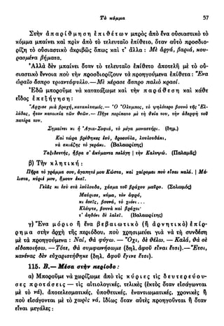 Τό κόμμα 57
Στήν α π α ρ ί θ μ η σ η ε π ι θ έ τ ω ν μπρος άπό Ινα ουσιαστικό τό
κόμμα μπαίνει και πρίν άπό τό τελευταίο επίθειο, δταν αυτό προσδιο-
ρίζη τό ουσιαστικό άκριβώς δπως και τ9
άλλα : Μέ άργά, βαριά, κου-
ρασμένα βήματα.
Άλλά δέν μπαίνει δταν τό τελευταίο επίθετο άποτελή μέ τό ου-
σιαστικό έννοια πού τήν προσδιορίζουν τά προηγούμενα επίθετα : "Ενα
ώραιο Άσπρο τριαντάφυλλο.—Με κέρασε άσπρο παλιό κρασί.
Έ δ ώ μπορούμε νά κατατάξωμε και τήν π α ρ ά θ ε σ η και κάθε
είδος ε π ε ξ ή γ η σ η :
"Αρχισε μια βροχής κατακλυσμός.— Ό "Ολνμπος, τό ψηλότερο βουνό τής*Ελ-
λάδας, ήταν κατοικία των δεών.— Πήγε περίπατο με τή ϋεία του, τήν αδερφή τον
πατέρα του,
Σημαίνει κι ή Άγια-Σοφιά, τό μέγα μοναστήρι, (δημ.)
Και τώρα βρέθηκες ίσύ, δροσούλα, λουλουδάκι,
νά σκιάζης τό γεράκι. (Βαλαωρίτης)
Ταξιδευτής, ήβρα σ* άκνμαντα πελάγη | τήν Καλυψώ. (Παλαμάς)
β) Τήν κ λ η τ ι κ ή :
Πήρα τό γράμμα σου, αγαπητέ μου Κώστα, και χαίρομαι που είσαι καλά. | Μ&·
λίστα, κύριέ μου, ήμουν έκεΐ.
Γελάς κι εσύ στά λούλουδα, χάσμα του βράχου μαΰρο. (Σολωμός)
Μαύρισε, κύμα, τόν αφρό,
κι έσεις, βουνά, τό χιόνι. . .
Κλάψτε, βουνά και βράχοι'
τ' αηδόνι δε λαλεί. (Βαλαωρίτης)
γ) Έ ν α μ ό ρ ι ο ή ëva β ε β α ι ω τ ι κ ό (ή ά ρ ν η τ ι κ ό ) 1 π ί ρ -
ρ η μ α στήν άρχή τής περιόδου, πού χρησιμεύει γιά νά τή συνδέση
μέ τά προηγούμενα : Ναι, &ά φύγω. — "Οχι, dé θέλω. — Καλά, θά σέ
είδοποιήσω.—Τότε, Φά συμφωνήσωμε (δηλ. αφού είναι hoi).—"Ετσι,
κανένας δέν ευχαριστήθηκε (δηλ. Αφοϋ εγινε Sxσι).
115· Β.— Μέσα στήν περίοδο :
α) Μπορούμε νά χωρίζωμε άπό τις κ ύ ρ ι ε ς τις δ ε υ τ ε ρ ε ύ ο υ -
σες π ρ ο τ ά σ ε ι ς — τις αιτιολογικές, τελικές (εκτός δταν είσάγωνται
μέ τό νά), άποτελεσματικές, υποθετικές, εναντιωματικές, χρονικές ή
πού εΙσάγονται μέ τό χωρίς νά, ιδίως δταν αύτές προηγούνται ή δταν
είναι μεγάλες:
 