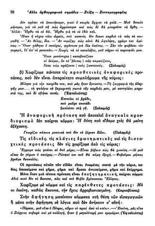 30 "Αλλα όρ&ογραφικά σημάδια — Στίξη — Συντομογραφίες
Δεν πρέπει νά ξεκινήσωμε, γιατί ό καιρός άρχισε νά χαλά.— Μου έστειλε
μήνυμα, γιά νά μου πή πώς αρρώστησε και πώς όέ θά μπορούσε νά ερθη. —
Άλλα: *Ηρθα νά σε δώ. *Ηρθα για νά σε ιδώ κτλ.
*Ηταν ή νύχτα τόσο ώραία, πού κανενός δεν εκανε καρδιά να πάη νά κοι-
μηθή. — *Αν θέλης, ελα. — *Αν νομίζης πώς αυτό θά ώφελήση, γράψε του άμέ-
σως. — "Οταν χάθηκε ό πατέρας, φρόντισε γιά δλα εκείνος. — Σάν τόν φοβάσαι τόν
γκρεμό, ελ* άπ* τό μονοπάτι. — Χωρίς νά τό καταλάβω, μου πήραν τό πορτοφόλι μου.
"Οταν μεσάνυχτα | καταβουίζουν
οί άνεμοι, άν τά %
βλεπες | πώς κυματίζουν,
ελεες πώς κράζουνε | τους ζωντανούς. (Σολωμός)
β) Χωρίζομε πάντοτε τις π ρ ο σ θ ε τ ι κ έ ς α ν α φ ο ρ ι κ έ ς προ-
τάσεις, πού δέν είναι απαραίτητο συμπλήρωμα τής κυρίας :
Μίλησε γιά την πατρίδα του, πού μάς ήταν άγνωστη,—Τή ζωγραφιά τής αδερ-
φής μου... τή φυλάγω σε ξεχωριστή γωνιά τής καρδιάς μου, με καντηλάκι μπρο-
στά της, που δε σβήνει ποτές, (Εφταλιώτης)
Κοντεύει τό βράδυ,
πού μαΰρο σκοτάδι
ξαπλώνει στή γή. (Σολωμός)
Ή α ν α φ ο ρ ι κ ή π ρ ό τ α σ η πού αποτελεί α ν α γ κ α ί ο π ρ ο σ -
δ ι ο ρ ι σ μ ό δέν παίρνει κόμμα : Ή δύση nob είδαμε χτές μείνη
Αξέχαστη.
Γνωρίζω κάποια μυστικά πού δεν τά ξέρουν άλλοι. (Παλαμάς)
Τις ε t δ ι κ έ ς , τις π λ ά γ ι ε ς ε ρ ω τ η μ α τ ι κ έ ς καί τις δ ι σ τ α -
χ τ ι κ έ ς π ρ ο τ ά σ ε ι ς δέν τις χωρίζομε από τις κύριες:
"Έγραψε πώς φτάνει σε δυο μέρες.—Είναι βέβαιο πώς θά χιονίση.—Δε μου
είπες αν γύρισε ό πατέρας.—Ρώτησέ τον που θά κάμη εξοχή.— Φοβούμαι μήπως
βρούμε δυσκολίες.
01 προτάσεις αυτών τών είδών είναι ένωμένες στενά μέ τήν κύρια, κα-
θώς υποκείμενο καί ρήμα, ρήμα καί άμεσο άντικείμενο, ρήμα καί Ιπίρρημα.
Μόνο όταν μιά τέτοια πρόταση είναι ε π ε ξ η γ η μ α τ ι κ ή , παίρνει κόμμα:
Αυτό ποτε δεν τό άκουσα, πώς και στό Θιβέτ βρίσκονται9
Ελληνες.
Χωρίζομε μέ κόμμα και τις π α ρ έ ν θ ε τ ε ς π ρ ο τ ά σ ε ι ς : Μά
κι έκείνη, καΰώς άκουσα, τήν έχεις Αρραβωνιασμένη. (Καρκαβίτσας)
Στήν ά φ ή γ η σ η μπαίνουν κόμματα στή θέση τών είσαγωγικών
ή μέσα στήν άφήγηση σέ λόγια πού δέν άνήκουν σ® αύτή :
«Πέρασε, μου είπε ό Πέτρος, αύριο τό πρωι άπό τό σπίτι».—«'Εκείνη, μας είπε
ό Στέργιος σοβαρά και με συλλογή, ήταν ή μεγαλύτερη μου τρομάρα"». (Έφιαλιώτης)
 
