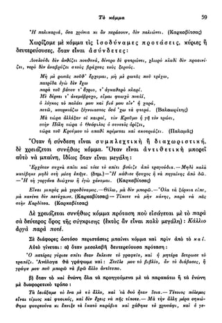 Τό κόμμα 59
Ή παλικαριά, δοα χρόνια κι άν περάσουν, δεν παλιώνει. (Καρκαβίτσας)
Χωρίζομε μέ κόμμα τις ι σ ο δ ύ ν α μ ε ς π ρ ο τ ά σ ε ι ς , κΰριες ή
δευτερεύουσες, δταν είναι α σ ύ ν δ ε τ ε ς :
Λουλούδι δεν άν&ίζει πουθενά, δέντρο δε φυτρώνει, χλωρό κλαδί δεν πρασινί-
ζει, νερό δεν άναβρύζει στους βράχους τους ξερούς.
Μή με ρωτάς ποϋ&* έρχομαι, μή με ρωτάς που τρέχω,
πατρίδα εγώ δεν εχω
παρά τον βάτου τ' άγριο, τ άγκαύερό κλαρί.
Με δέρνει τ' άνεμόβροχο, είμαι φτωχό πουλί,
<5 λόγκος τό παλάτι μου και βιό μου ειν* ή χαρά,
πετώ, κουρνιάζω ξέγνοιαστος όσο 'χω τα φτερά. (Βαλαωρίτης)
Μα τώρα άλλάξαν οι καιροί, τόν Κροϋμο ή γή τόν τρώει,
στήν Πόλη τώρα ό Θεόφιλος ό συνετός ορίζει,
τώρα τοϋ Κρούμου τό οπαϋΊ κρέμεται και σκουριάζει. (Παλαμάς)
'Όταν ή σύνδεση είναι σ υ μ π λ ε χ τ ι κ ή ή δ ι α χ ω ρ ι σ τ ι κ ή ,
δέ χρειάζεται συνήθως κόμμα. 'Όταν είναι α ν τ ι θ ε τ ι κ ή μπορεί
αύτό νά μπαίνη, Ιδίως δταν είναι μεγάλη:
Ερχόταν συχνά σπίτι και τότε τό σπίτι βούιζε άπό τραγούδια.—Μηδε καλά
κατέβηκε μηδε στή μέση επήγε, (δημ.) — "Η κάθισε ήσυχος ή νά πηγαίνης άπό 0ώ.
— "Η τή γοργόνα διώχνω ή εγώ χάνομαι. (Καρκαβίτσας)
Είναι μικρός μα χεροδύναμος. — Θέλω, μα δεν μπορώ.—"Ολα τά ξόρκια είπε,
μα κανένα δεν πετύχαινε. (Καρκαβίτσας)— Τίποτε νά μήν κάνης, παρά νά πάς
στήν Καρδίτσα. (Καρκαβίτσας)
Δέ χρειάζεται συνήθως κόμμα πρόταση πού εισάγεται μέ τό παρά
σα δεύτερος δρος τής σύγκρισης (εκτός αν είναι πολύ μεγάλη) : Κάλλιο
άργά παρά ποτέ.
Σέ διάφορες ώστόσο περιστάσεις μπαίνει κόμμα καί πριν άπό τό καί.
Αύτό γένεται : α) δταν μεσολαβή δευτερεύουσα πρόταση :
Ό πατέρας γύρισε σπίτι δταν εκλεισε τό γραφείο, και ή μητέρα εστρωσε τό
τραπέζι. Ανάλογα θά γράψωμε καί: Στείλε μου τό βιβλίο, αν τό διάβασες, ή
γράψε μου ποϋ μπορώ να βρω άλλο άντίτυπο.
β) δταν τό και Ινώνη δλα τά προηγούμενα μέ τά παρακάτω ή τά ένώνη
μέ διαφορετικό τρόπο :
Τά Ισιάξαμε τό ενα με τό άλλο, και 'τά δυο ήταν ϊσια.— Τέτοιος πόλεμος
είναι τίμιος και φυσικός, και δεν εχεις νά πής τίποτε.— Μα τήν άλλη μέρα σηκώ-
θηκε φουρτούνα κι επνιξε τά εκατό καράβια και χάθηκε τό χρυσάφι, και ό γε-
 