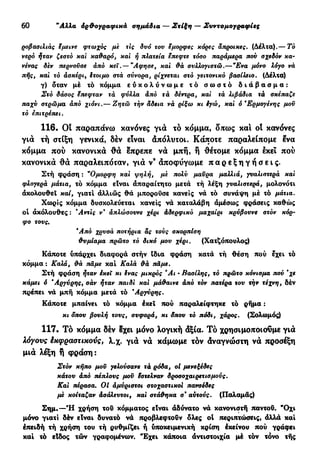 30 "Αλλα όρ&ογραφικά σημάδια — Στίξη — Συντομογραφίες
ροβασιλιάς $μείνε φτωχός με τις δυό του εμορφές κόρες άπροικες. (Δέλτα).— Τό
νερό ήταν ζεστό και καθαρό, καί ή πλατεία επεφτε τόσο παράμερα που σχεδόν κα-
νένας δεν περνούσε άπό κει . — "Αφησε, καί θά συλλογιστώ.—"Ενα μόνο λόγο νά
πής, καί τό ασκέρι, ίτοιμο στά σύνορα, ρίχνεται στό γειτονικό βασίλειο. (Δέλτα)
γ) δταν μέ τό κόμμα ε ύ κ ο λ ύ ν ω μ ε τό σ ω σ τ ό δ ι ά β α σ μ α :
Στό δάσος ετιεφταν τά φύλλα άπό τά δέντρα, καί τά λιβάδια τά σκέπαζε
παχύ στρώμα άπό χιόνι.— Ζητώ τήν άδεια νά ρίξω κι ίγώ, καί ό *Ερμογένης μου
τό επιτρέτιει.
116. Ot παραπάνω κανόνες για το κόμμα, δπως καί ot κανόνες
γιά τή στίξη γενικά, δεν είναι άπόλυτοι. Κάποτε παραλείπομε ενα
κόμμα πού κανονικά θ ά επρεπε νά μπή, ή θέτομε κόμμα εκεί πού
κανονικά θ ά παραλειπόταν, γιά ν* άποφύγωμε π α ρ ε ξ η γ ή σ ε ι ς .
Στή φράση : ν
Ομορφη καί ψηλή, μέ πολύ μαϋρα μαλλιά, γυαλιστερά καί
φλογερά μάτια, τό κόμμα είναι άπαραίτητο μετά τή λέξη γυαλιστερά, μολονότι
άκολουθεΐ καί, γιατί άλλιώς θά μπορούσε κανείς νά τό συνάψη μέ τό μάτια.
Χωρίς κόμμα δυσκολεύεται κανείς νά καταλάβη άμέσως φράσεις καθώς
οί άκόλουθες : Άντίς ν* άπλώσουνε χέρι άδερφικό μαχαίρι κρύβουνε στόν κόρ-
φο τους.
Άπό χρυσά ποτήρια ας τούς σκορπίση
θυμίαμα πρώτο τό δικό μου χέρι. (Χατζόπουλος)
Κάποτε υπάρχει διαφορά στήν ίδια φράση κατά τή θέση πού εχει τό
κόμμα : Καλά, θά τιαμε καί Καλά θά τιαμε.
Στή φράση ήταν έκεΐ κι §νας μικρός *Αι · Βασίλης, τό πρώτο κόνισμα πού "χε
κάμει ό Αργύρης, σάν ήταν παιδί καί μάθαινε άπό τόν πατέρα του την τέχνη, δέν
πρέπει νά μπή κόμμα μετά τό 'Αργύρης.
Κάποτε μπαίνει τό κόμμα έκεΐ πού παραλείφτηκε τό ρήμα :
κι δπου βουλή τους, συφορά, κι άπου τό πόδι, χάρος. (Σολωμός)
117. Το κόμμα δεν 8χει μόνο λογική άξια. Τό χρησιμοποιοϋμε γιά
λόγους έκφραστικονς, λ.χ. γιά νά κάμωμε τόν άναγνώστη νά προσέξη
μιά λέξη ή φράση:
Στόν κήπο μου γελούσανε τά ρόδα, οί μενεξέδες
κάτου άπό τιέπλους μου έστελναν δροσοχαιρετισμονς.
Καί πέρασα. Οί άμύριστοι στοχαστικοί πανσέδες
με κοίταζαν άσάλεντοι, καί στάθηκα ο* αυτούς. (Παλαμάς)
Σημ.—Ή χρήση του κόμματος είναι άδύνατο νά κανονιστή παντού. "Οχι
μόνο γιατί δέν είναι δυνατό νά προβλεφτούν δλες ot περιπτώσεις, άλλά καί
έπειδή τή χρήση του τή ρυθμίζει ή υποκειμενική κρίση έκείνου πού γράφει
καί τό είδος τών γραφομένων. Έχει κάποια άντιστοιχία μέ τόν τόνο τής
 