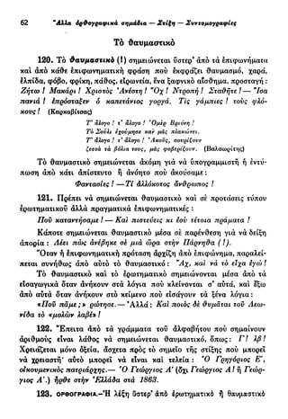 30 "Αλλα όρ&ογραφικά σημάδια — Στίξη — Συντομογραφίες
Τό θαυμαστικό
120. Τό θαυμαστικά (!) σημειώνεται ΰστερ9
άπό τά επιφωνήματα
και άπό κάθε επιφωνηματική φράση πού εκφράζει θαυμασμό, χαρά,
ελπίδα, φόβο, φρίκη, πάθος, ειρωνεία, ένα ξαφνικό αίσθημα, προσταγή :
Ζήτω ! Μακάρι ! Χρίστος Ανέστη ! "Οχ ! Ντροπή ! Σταΰήτε ! — "Ισα
πανιά ! έπρόσταξεν ό καπετάνιος γοργά. Τις γάμπιες ! τους φλό-
κους / (Καρκαβίτσας)
Τ* άλογο ! τ" άλογο ! Όμερ Βριόνη !
Το Σούλι έχούμησε καϊ μας πλακώνει.
Τ* άλογο ! τ' άλογο ! *Ακούς, σονρίζονν
ζεστά τά βόλια τους, μας φοβερίζουν. (Βαλαωρίτης)
Τό θαυμαστικό σημειώνεται άκόμη γιά νά ύπογραμμιστή ή εντύ-
πωση άπό κάτι άπίστευτο ή άνόητο πού άκούσαμε :
Φαντασίες / — Τί Αλλόκοτος αν&ρωπος !
121. Πρέπει νά σημειώνεται θαυμαστικό και σέ προτάσεις τύπου
ερωτηματικού άλλά πραγματικά επιφωνηματικές :
Που καταντήσαμε ! — Και πιστεύεις κι εσν τέτοια πράματα /
Κάποτε σημειώνεται θαυμαστικό μέσα σέ παρένθεση γιά νά δείξη
άπορία : Λέει πώς ανέβηκε σε μια ώρα στήν Πάρνηθα ( !).
''Οταν ή επιφωνηματική πρόταση άρχίζη άπό επιφώνημα, παραλεί-
πεται συνήθως άπό αυτό τό θαυμαστικό : "Αχ, και νά τό είχα εγώ !
Τό θαυμαστικό και τό ερωτηματικό σημειώνονται μέσα άπό τά
εΙσαγωγικά δταν άνήκουν στά λόγια πού κλείνονται σ3
αύτά, και εξω
άπό αυτά δταν άνήκουν στό κείμενο πού εισάγουν τά ξένα λόγια:
«Που πάμε;» ρώτησε. — Ά λ λ ά : Και ποιος δέ θυμάται του Λεω-
νίδα το «μολών λαβέ» /
122. Έπειτα άπό τά γράμματα του άλφαβήτου πού σημαίνουν
άριθμούς είναι λάθος νά σημειώνεται θαυμαστικό, δπως: Γ! λβ !
Χρειάζεται μόνο δξεία, άσχετα πρός τό σημείο τής στίξης πού μπορεί
νά χρειαστή' αυτό μπορεί νά είναι καί τελεία : Ό Γρηγόριος Ε',
οικουμενικός πατριάρχης.— Ό Γεώργιος Α' (δχι Γεώργιος ΑΙ ή Γεώρ-
γιος Α'.) ήρ&ε στήν Ελλάδα στα 1863.
1 2 3 . ΟΡΘΟΓΡΑΦΙΑ.-Ή λέξη ϋστερ3
άπό έρωτηματικό ή Θαυμαστικό
 