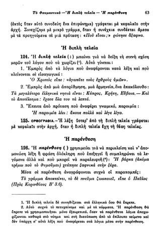 Τό θαυμαστικό —*Η διπλή τελεία — Ή παρένθεση 63
(έκτός δταν αύτό συνοδεύη Ινα έπιφώνημα) γράφεται μέ κεφαλαίο στήν
άρχή. Συνεχίζομε μέ μικρό γράμμα, δταν ή συνέχεια συνδέεται άμεσα
μέ τά προηγούμενα σέ μιά πρόταση: «Πον είσαι;» ρώτησε άξαφνα.
Ή διπλή τελεία
124. Ή διπλή τελεία ( : ) μπαίνει γιά νά δείξη τή στενή σχέση
μερών τού λόγου πού τα χωρίζει (*). Αύτό γίνεται :
1. Εμπρός άπό τά λόγια πού άναφέρονται κατά λέξη και πού
κλείνονται σέ εισαγωγικά :
Ό Χριστός είπε : «αγαπάτε τούς έχ&ρονς υμών».
2. Εμπρός άπό μιά άπαρίθμηση, μιά ερμηνεία,ενα επακόλουθο:
Τα μεγαλύτερα ελληνικά νησιά είναι: Κύπρος, Κρήτη, Εύβοια.— Kal
το αποτέλεσμα : εχασε δλα τον τά λεπτά.
3. "Επειτα άπό πρόταση πού άναφέρει γνωμικό, παροιμία :
Ή παροιμία λέει : ακονε πολλά και λέγε λίγα.
1 2 5 . ΟΡΘΟΓΡΑΦΊΑ.-Ή λέξη δστερ9
άπό τή διπλή τελεία γράφεται
μέ κεφαλαίο στήν άρχή, δταν ή διπλή τελεία έχη τή Θέαη τελείας.
Ή παρένθεση
126. Ή παρένΦεση ( ) χρησιμεύει γιά νά περίκλειση και ν'άπο-
μονώση λέξη ή φράση ολόκληρη πού επεξηγεί ή συμπληρώνει τά λε-
γόμενα αλλά καί πού μπορεί νά παραλειφτή (*) : Ή βάρκα (άκόμα
τρέμω πον το θνμονμαι) χτύπησε ξαφνικά στήν ξέρα.
Μέσα σέ παρένθεση άναγράφονται συχνά οι παραπομπές:
Τά γράμμα άποκτείνειΛ το δέ πνενμα ζωοποιεϊ, είπε δ Παύλος
(Προς Κοριν&ίονς Β' 3.6).
1. Ή διπλή τελεία δέ συνηθίζεται στά ελληνικά δσο θά επρεπε.
2. Αύτό συχνά τό πετυχαίνομε καί μέ τά κόμματα. *Η παρένθεση θά
επρεπε νά χρησιμοποιήται μόνο εξαιρετικά, δταν τά παρένθετα λόγια άποχω-
ρίζωνται καθαρά στό νόημα καί στή διατύπωση άπό τό επίλοιπο κείμενο καί
δέν ύπάρχη σ' αύτό λέξη πού αναφέρεται στά λόγια μέσα στήν παρένθεση.
 