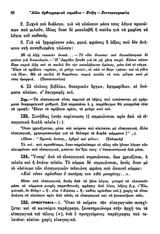 30 "Αλλα όρ&ογραφικά σημάδια — Στίξη — Συντομογραφίες
2. Συχνά στό διάλογο, για να κλείσουν μέσα τους λόγια προσώ-
πων πού μιλούν, ιδίως δταν δέ μεσολαβή ή παύλα για νά χωρίση τα
λόγια τού καθενός.
3. Για νά ξεχωρίσουν κάτι, ρητά, φράσεις ή λέξεις πού δέν ανή-
κουν στή συνηθισμένη γλώσσα :
Με τή λέξη «σωστό* έννοώ... — Τό «δεν αχούσα» πού επικαλέστηκαν δε
φτάνει γιά δικαιολογία.—Ή'Αφρόδω εγνεθε για νά μή χάνη καιρό. Κάπου κάπου
ελεγε καμιά λέξη πον τά παιδιά δεν τήν καταλάβαιναν αμέσωςt μόνο άπό τό νόημα.
"Ελεγε τά πρόβατα «πράτα», τό ροϋχο «σκτί», τό πάλι τό ελεγε «μαία» και τά γίδια
«τά ϊδια». Μά τά παιδιά δε θυμοϋνται καμιά κοπέλα νά τούς μίλησε ποτε με
τόση όμορφιά. (Παπαντωνίου)
4. Σέ τίτλους βιβλίων, θεατρικών έργων, εφημερίδων, σέ ονό-
ματα πλοίων, σ9
επιγραφές κτλ.
Σημ.— Τα εισαγωγικά είναι περιττά σέ λέξεις πού τυπώνονται μέ γράμ-
ματα διαφορετικού ρυθμού. Στό παραπάνω λ. χ. παράδειγμα θά μπορούσε τότε
νά γραφή : Έλεγε τά πρόβατα πράτα, το ρούχο σκτι κτλ.
133. Συνήθως (στήν περίπτωση 1) σημειώνεται πριν άπό τα εϊ-
σαγωγικά διπλή τελεία ( : ).
"Οταν χρειάζωνται, μέσα στό κείμενο πού κλείνεται μέ είσαγωγικά, άλλα
είσαγωγικά, χρησιμοποιούμε γιά τά δεύτερα τά διπλά κόμματα (" „).
«Πέστε : "Χριστός ανέστη,, εχθροί και φίλοι». (Σολωμός)
Τό κτλ. πού προσθέτομε, δταν παραλείπωμε τό τέλος τών ξένων λόγων τών
κλεισμένων στά είσαγωγικά, μπαίνει άπ'εξω τους* τ' άποσιωπητικα άπό μέσα.
134. *Ύστερ9
άπό τά είσαγωγικά σημειώνεται, άμα χρειάζεται, ή
τελεία και ή επάνω τελεία. Τό κόμμα δέ σημειώνεται, εκτός δταν μέ
τό κλείσιμο τών εισαγωγικών τελειώνη φράση πού άπαιτεΐ κόμμα :
«Kal τότε» πρόσ&εσε δ πατέρας του «#ά μπορέσης...».
Μέσα στά εισαγωγικά, έκτός άπό τά ξένα λόγια, μπορεί νά κλειστούν
μέσα σέ κόμματα μικρές παρενθετικές φράσεις άπό λίγες λέξεις (λ.χ. «"Ελα,
φώναξε, άν θέλης» — ή : είπε ό Κώστας — ή : καθώς πρόσθεσε κτλ.), χωρίς νά είναι
άνάγκη νά κλείσουν πριν άπό αυτές τά είσαγωγικά καί νά ξανανοίξουν πάλι.
135. ΟΡΘΟΓΡΑΦΊΑ.-1. "Οταν τό κείμενο τών εισαγωγικών συνεχί-
ζεται καί σέ καινούριο παράγραφο, ξανασημειώνομε στήν άρχή του τά
είσαγωγικά τοΟ τέλους (»), ένώ δ προηγούμενος παράγραφος πού τε-
λειώνει κλείνει χωρίς είσαγωγικά.
 