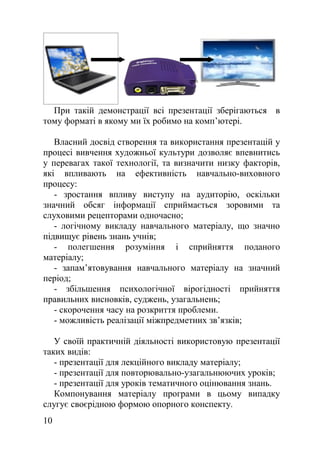При такій демонстрації всі презентації зберігаються в
тому форматі в якому ми їх робимо на комп’ютері.
Власний досвід створення та використання презентацій у
процесі вивчення художньої культури дозволяє впевнитись
у перевагах такої технології, та визначити низку факторів,
які впливають на ефективність навчально-виховного
процесу:
- зростання впливу виступу на аудиторію, оскільки
значний обсяг інформації сприймається зоровими та
слуховими рецепторами одночасно;
- логічному викладу навчального матеріалу, що значно
підвищує рівень знань учнів;
- полегшення розуміння і сприйняття поданого
матеріалу;
- запам’ятовування навчального матеріалу на значний
період;
- збільшення психологічної вірогідності прийняття
правильних висновків, суджень, узагальнень;
- скорочення часу на розкриття проблеми.
- можливість реалізації міжпредметних зв’язків;
У своїй практичній діяльності використовую презентації
таких видів:
- презентації для лекційного викладу матеріалу;
- презентації для повторювально-узагальнюючих уроків;
- презентації для уроків тематичного оцінювання знань.
Компонування матеріалу програми в цьому випадку
слугує своєрідною формою опорного конспекту.
10
 