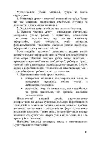 Мультимедійні уроки, зазвичай, будую за такою
структурою:
1. Мотивація уроку – короткий вступний матеріал. Часто
під час мотивації створюється проблемна ситуація за
допомогою проблемного запитання.
2. Оголошення теми та очікуваних результатів уроку.
3. Основна частина уроку – опанування навчальним
матеріалом уроку: робота з поняттями, невеликими
текстовими фрагментами, що містять навчальну
інформацію, відео сюжетами, аудіо записами,
фотодокументами, таблицями, схемами (виклад необхідної
інформації з теми у вигляді слайдів).
Мультимедійні технології дозволяють подати учням
набагато більше інформації, ніж на уроці без використання
комп’ютера. Основна частина уроку може включати і
проведення невеликої навчальної дискусії, роботу в групах,
творчий звіт з виконання індивідуального завдання. Звісно,
поряд з інформаційними технологіями використовуються і
традиційні форми роботи та методи навчання.
4. Підведення підсумків уроку включає
• контрольні запитання для закріплення знань та
повторення основних понять уроку з
демонстрацією слайдів;
• рефлексію почуттів (наприклад, що сподобалося
на уроці найбільше, що вразило, найбільш
запамяталось),
Накопичений власний досвід систематичного
використання на уроках художньої культури інформаційних
технологій та технічних засобів навчання дозволяє зробити
висновок, що це одна з ефективніших форм естетичного
виховання школярів. Таким чином інтенсифікується процес
навчання, стимулюється інтерес учнів як до знань, так і до
процесу їх отримання.
Наводимо приклад конспекту уроку з використанням
мультимедійних технологій:
11
 
