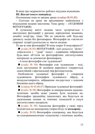 В кінці гри «журналісти» роблять підсумок відповідям.
ІІІ. Виклад нового матеріалу.
Оголошення теми та завдань уроку (слайди № 01,02)
- Сьогодні на уроці ми продовжимо знайомитися з
візуальними видами мистецтва. Тема уроку – «ХУДОЖНЯ
ФОТОГРАФІЯ»
В сучасному житті людина часто зустрічається з
мистецтвом фотографії у рекламі, періодичних виданнях,
дизайні інтер’єру, тощо. Ми не уявляємо собі будь-яку
урочисту подію без фотоапарата. Фотографія це «застиглі»
сторінки історії суспільства та життя людини.
То що ж таке фотографія? В чому секрет її популярності?
 (слайд № 03) ФОТОГРАФІЯ - (від грецького “фото”
зображення і “граф” пишу) - одержання зображення
будь–яких об’єктів на фотографічних світлочутливих
матеріалах за допомогою фотоапарата.
- А коли фотографія стає художньою?
 (слайд № 04) Фотографія стає художньою - тоді,
коли доступними їй засобами виразності створюється
самостійний і оригінальний твір фотомистецтва.
Особливістю художньої фотографії є створення
художником фотографом художнього образу, в
якомудостовірність зображення поєднується з власним
баченням цього образу.
 (слайди № 05,06,07) Приклади художньої фотографії.
 (слайд № 08) Фотографія за використанням науково-
технічних засобів може умовно бути поділена на:
Фотографію традиційну (аналогову), яка базується на
досягненнях оптики та хімічних технологій в галузі
світлочутливих матеріалів.
 (слайд № 09) Аналогова фотографія у свою чергу
поділяється на монохромну (чорно-білу) та кольорову.
 (слайд №10) Фотографію електронну, яка базується
на електроннооптичних технологіях і технічних засобах,
13
 