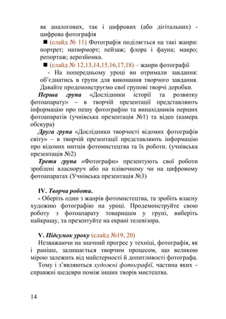 як аналогових, так і цифрових (або дігітальних) -
цифрова фотографія
 (слайд № 11) Фотографія поділяється на такі жанри:
портрет; натюрморт; пейзаж; флора і фауна; макро;
репортаж; аерозйомка.
 (слайд № 12,13,14,15,16,17,18) – жанри фотографії
- На попередньому уроці ви отримали завдання:
об’єднатись в групи для виконання творчого завдання.
Давайте продемонструємо свої групові творчі доробки.
Перша група «Дослідники історії та розвитку
фотоапарату» – в творчій презентації представляють
інформацію про пешу фотографію та винахідників перших
фотоапаратів (учнівська презентація №1) та відео (камера
обскура)
Друга група «Дослідники творчості відомих фотографів
світу» – в творчій презентації представляють інформацію
про відомих митців фотомистецтва та їх роботи. (учнівська
презентація №2)
Третя група «Фотографи» презентують свої роботи
зроблені власноруч або на плівочному чи на цифровому
фотоапаратах (Учнівська презентація №3)
ІV. Творча робота.
- Оберіть один з жанрів фотомистецтва, та зробіть власну
художню фотографію на уроці. Продемонструйте свою
роботу з фотоапарату товаришам у групі, виберіть
найкращу, та презентуйте на екрані телевізора.
V. Підсумок уроку (слайд №19, 20)
Незважаючи на значний прогрес у техніці, фотографія, як
і раніше, залишається творчим процесом, що великою
мірою залежить від майстерності й допитливості фотографа.
Тому і з’являються художні фотографії, частина яких –
справжні шедеври поміж інших творів мистецтва.
14
 