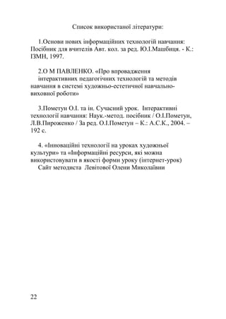 Список використаної літератури:
1.Основи нових інформаційних технологій навчання:
Посібник для вчителів Авт. кол. за ред. Ю.І.Машбиця. - К.:
ІЗМН, 1997.
2.О М ПАВЛЕНКО. «Про впровадження
інтерактивних педагогічних технологій та методів
навчання в системі художньо-естетичної навчально-
виховної роботи»
3.Пометун О.І. та ін. Сучасний урок. Інтерактивні
технології навчання: Наук.-метод. посібник / О.І.Пометун,
Л.В.Пироженко / За ред. О.І.Пометун – К.: А.С.К., 2004. –
192 с.
4. «Інноваційні технології на уроках художньої
культури» та «Інформаційні ресурси, які можна
використовувати в якості форми уроку (інтернет-урок)
Сайт методиста Левітової Олени Миколаївни
22
 