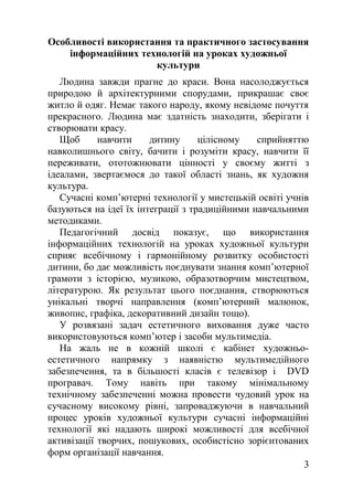 Особливості використання та практичного застосування
інформаційних технологій на уроках художньої
культури
Людина завжди прагне до краси. Вона насолоджується
природою й архітектурними спорудами, прикрашає своє
житло й одяг. Немає такого народу, якому невідоме почуття
прекрасного. Людина має здатність знаходити, зберігати і
створювати красу.
Щоб навчити дитину цілісному сприйняттю
навколишнього світу, бачити і розуміти красу, навчити її
переживати, ототожнювати цінності у своєму житті з
ідеалами, звертаємося до такої області знань, як художня
культура.
Сучасні комп’ютерні технології у мистецькій освіті учнів
базуються на ідеї їх інтеграції з традиційними навчальними
методиками.
Педагогічний досвід показує, що використання
інформаційних технологій на уроках художньої культури
сприяє всебічному і гармонійному розвитку особистості
дитини, бо дає можливість поєднувати знання комп’ютерної
грамоти з історією, музикою, образотворчим мистецтвом,
літературою. Як результат цього поєднання, створюються
унікальні творчі направлення (комп’ютерний малюнок,
живопис, графіка, декоративний дизайн тощо).
У розвязані задач естетичного виховання дуже часто
використовуються комп’ютер і засоби мультимедіа.
На жаль не в кожній школі є кабінет художньо-
естетичного напрямку з наявністю мультимедійного
забезпечення, та в більшості класів є телевізор і DVD
програвач. Тому навіть при такому мінімальному
технічному забезпеченні можна провести чудовий урок на
сучасному високому рівні, запроваджуючи в навчальний
процес уроків художньої культури сучасні інформаційні
технології які надають широкі можливості для всебічної
активізації творчих, пошукових, особистісно зорієнтованих
форм організації навчання.
3
 
