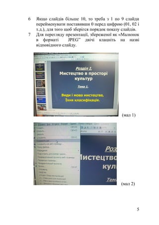 6 Якщо слайдів більше 10, то треба з 1 по 9 слайди
перейменувати поставивши 0 перед цифрою (01, 02 і
т.д.), для того щоб зберігся порядок показу слайдів.
7 Для перегляду презентації, збереженої як «Малюнок
в форматі JPEG” двічі клацніть на назві
відповідного слайду.
(мал 1)
(мал 2)
5
 