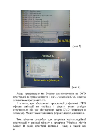 (мал 3)
(мал 4)
Якщо презентацію ми будемо демонструвати на DVD
програвачі то треба записати її на CD диск або DVD диск за
допомогою програми Nero.
На жаль, при збереженні презентації у форматі JPEG
ефекти анімації на слайдах і ефекти зміни слайдів
втрачаються під час відтворення через DVD програвач и
телевізор. Може також змінитися формат деяких елементів.
Тож цікавим способом для сворення мультимедійної
презентації у вигляді фільму є програма Windows Movie
Maker. В даній програмі анімація і звук, а також всі
6
 