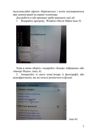 мультимедійні ефекти зберігаються і потім відтворюються
при демонстрації на екрані телевізора.
Для роботи в цій програмі треба виконати такі дії:
1 Відкрийте програму Windows Movie Maker (мал 5)
Зліва в меню оберіть і відкрийте «Імпорт зображень» або
«Імпорт Відео». (мал..6)
2 Імпортуйте зі свого комп’ютера ті фотографії, або
відеофрагменти, які ви хочете розмістити в фільмі.
(мал 6)
7
 