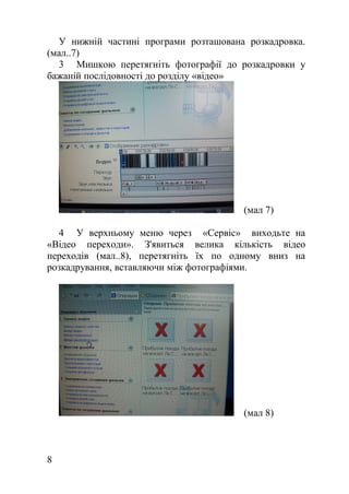 У нижній частині програми розташована розкадровка.
(мал..7)
3 Мишкою перетягніть фотографії до розкадровки у
бажаній послідовності до розділу «відео»
(мал 7)
4 У верхньому меню через «Сервіс» виходьте на
«Відео переходи». З'явиться велика кількість відео
переходів (мал..8), перетягніть їх по одному вниз на
розкадрування, вставляючи між фотографіями.
(мал 8)
8
 