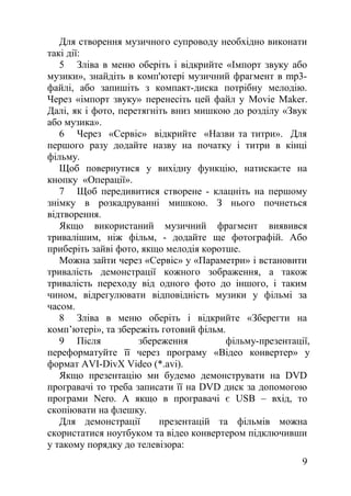 Для створення музичного супроводу необхідно виконати
такі дії:
5 Зліва в меню оберіть і відкрийте «Імпорт звуку або
музики», знайдіть в комп'ютері музичний фрагмент в mp3-
файлі, або запишіть з компакт-диска потрібну мелодію.
Через «імпорт звуку» перенесіть цей файл у Movie Maker.
Далі, як і фото, перетягніть вниз мишкою до розділу «Звук
або музика».
6 Через «Сервіс» відкрийте «Назви та титри». Для
першого разу додайте назву на початку і титри в кінці
фільму.
Щоб повернутися у вихідну функцію, натискаєте на
кнопку «Операції».
7 Щоб передивитися створене - клацніть на першому
знімку в розкадруванні мишкою. З нього почнеться
відтворення.
Якщо використаний музичний фрагмент виявився
тривалішим, ніж фільм, - додайте ще фотографій. Або
приберіть зайві фото, якщо мелодія коротше.
Можна зайти через «Сервіс» у «Параметри» і встановити
тривалість демонстрації кожного зображення, а також
тривалість переходу від одного фото до іншого, і таким
чином, відрегулювати відповідність музики у фільмі за
часом.
8 Зліва в меню оберіть і відкрийте «Зберегти на
комп’ютері», та збережіть готовий фільм.
9 Після збереження фільму-презентації,
переформатуйте її через програму «Відео конвертер» у
формат AVI-DivX Video (*.avi).
Якщо презентацію ми будемо демонструвати на DVD
програвачі то треба записати її на DVD диск за допомогою
програми Nero. А якщо в програвачі є USB – вхід, то
скопіювати на флешку.
Для демонстрації презентацій та фільмів можна
скористатися ноутбуком та відео конвертером підключивши
у такому порядку до телевізора:
9
 