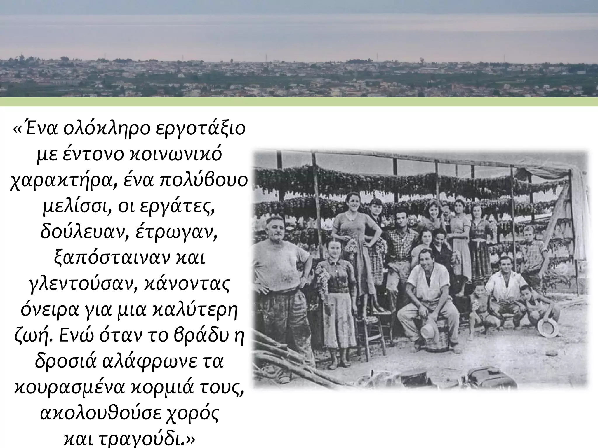 «Ένα ολόκληρο εργοτάξιο
με έντονο κοινωνικό
χαρακτήρα, ένα πολύβουο
μελίσσι, οι εργάτες,
δούλευαν, έτρωγαν,
ξαπόσταιναν και
γλεντούσαν, κάνοντας
όνειρα για μια καλύτερη
ζωή. Ενώ όταν το βράδυ η
δροσιά αλάφρωνε τα
κουρασμένα κορμιά τους,
ακολουθούσε χορός
και τραγούδι.»
 