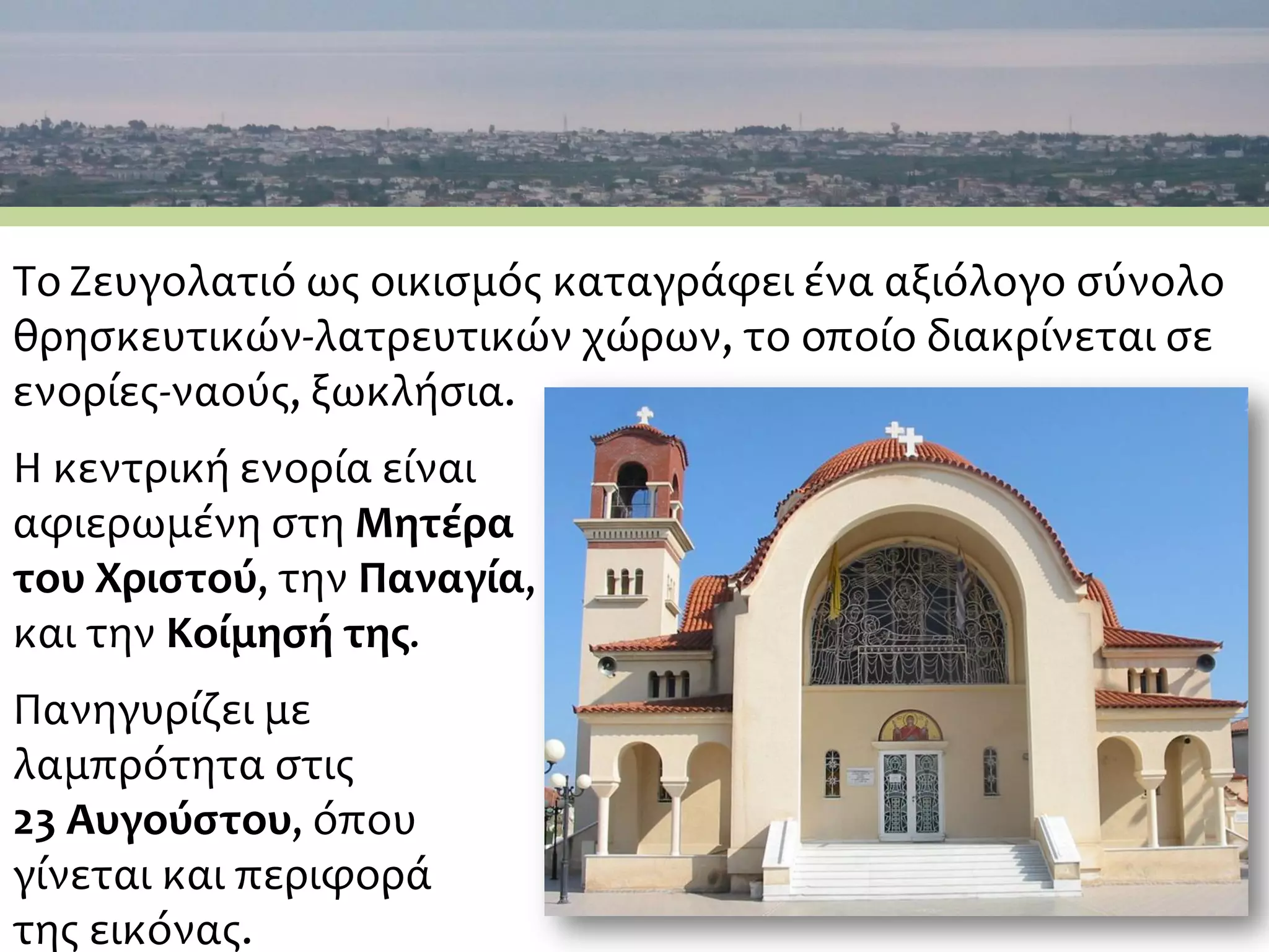 Το Ζευγολατιό ως οικισμός καταγράφει ένα αξιόλογο σύνολο
θρησκευτικών-λατρευτικών χώρων, το οποίο διακρίνεται σε
ενορίες-ναούς, ξωκλήσια.
Η κεντρική ενορία είναι
αφιερωμένη στη Μητέρα
του Χριστού, την Παναγία,
και την Κοίμησή της.
Πανηγυρίζει με
λαμπρότητα στις
23 Αυγούστου, όπου
γίνεται και περιφορά
της εικόνας.
 