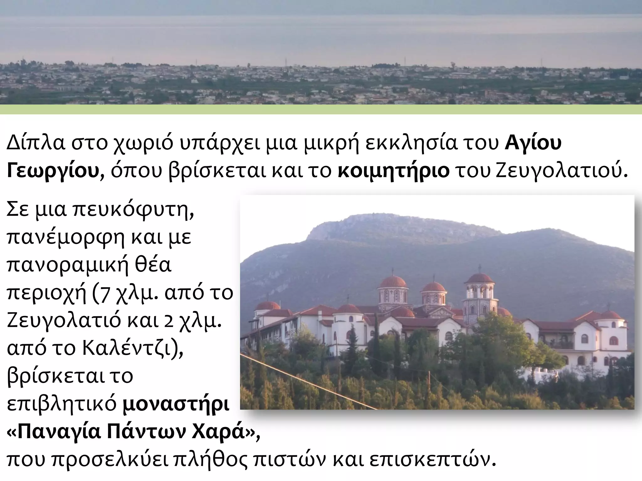 Δίπλα στο χωριό υπάρχει μια μικρή εκκλησία του Αγίου
Γεωργίου, όπου βρίσκεται και το κοιμητήριο τουΖευγολατιού.
Σε μια πευκόφυτη,
πανέμορφη και με
πανοραμική θέα
περιοχή (7 χλμ. από το
Ζευγολατιό και 2 χλμ.
από το Καλέντζι),
βρίσκεται το
επιβλητικό μοναστήρι
«Παναγία Πάντων Χαρά»,
που προσελκύει πλήθος πιστών και επισκεπτών.
 