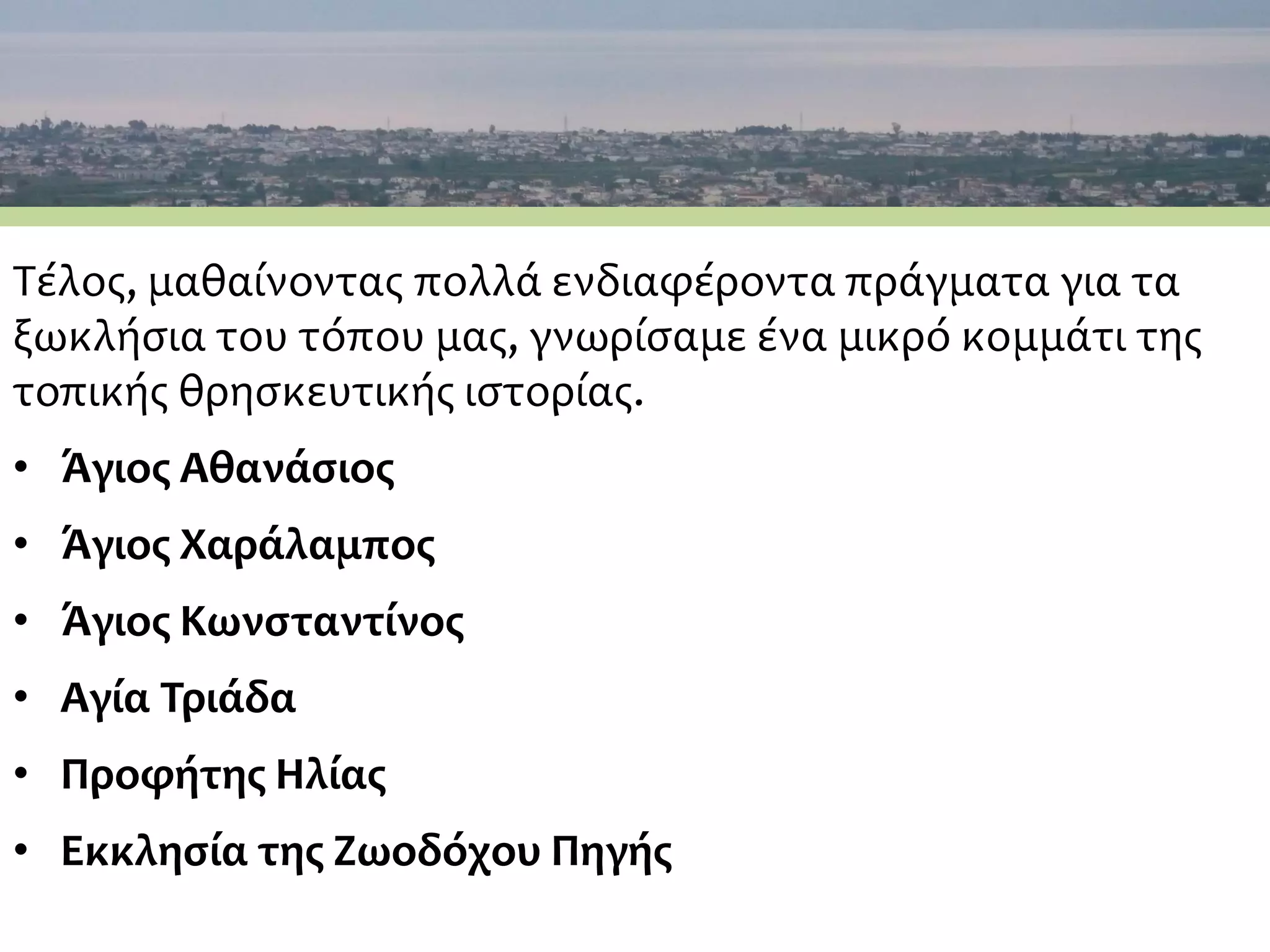 Τέλος, μαθαίνοντας πολλά ενδιαφέροντα πράγματα για τα
ξωκλήσια του τόπου μας, γνωρίσαμε ένα μικρό κομμάτι της
τοπικής θρησκευτικής ιστορίας.
• Άγιος Αθανάσιος
• Άγιος Χαράλαμπος
• Άγιος Κωνσταντίνος
• Αγία Τριάδα
• Προφήτης Ηλίας
• Εκκλησία της Ζωοδόχου Πηγής
 