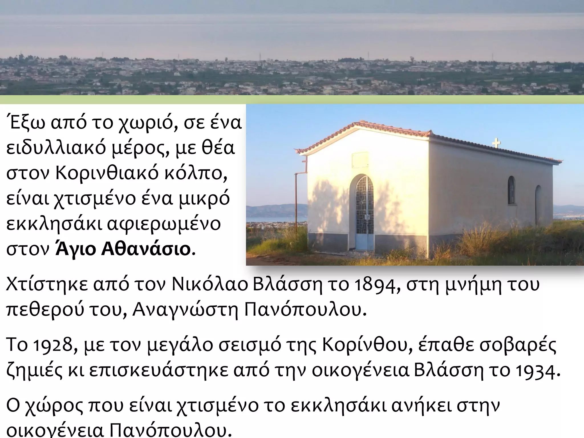 Έξω από το χωριό, σε ένα
ειδυλλιακό μέρος, με θέα
στον Κορινθιακό κόλπο,
είναι χτισμένο ένα μικρό
εκκλησάκι αφιερωμένο
στον Άγιο Αθανάσιο.
Χτίστηκε από τον Νικόλαο Βλάσση το 1894, στη μνήμη του
πεθερού του, Αναγνώστη Πανόπουλου.
Το 1928, με τον μεγάλο σεισμό της Κορίνθου, έπαθε σοβαρές
ζημιές κι επισκευάστηκε από την οικογένειαΒλάσση το 1934.
Ο χώρος που είναι χτισμένο το εκκλησάκι ανήκει στην
οικογένεια Πανόπουλου.
 