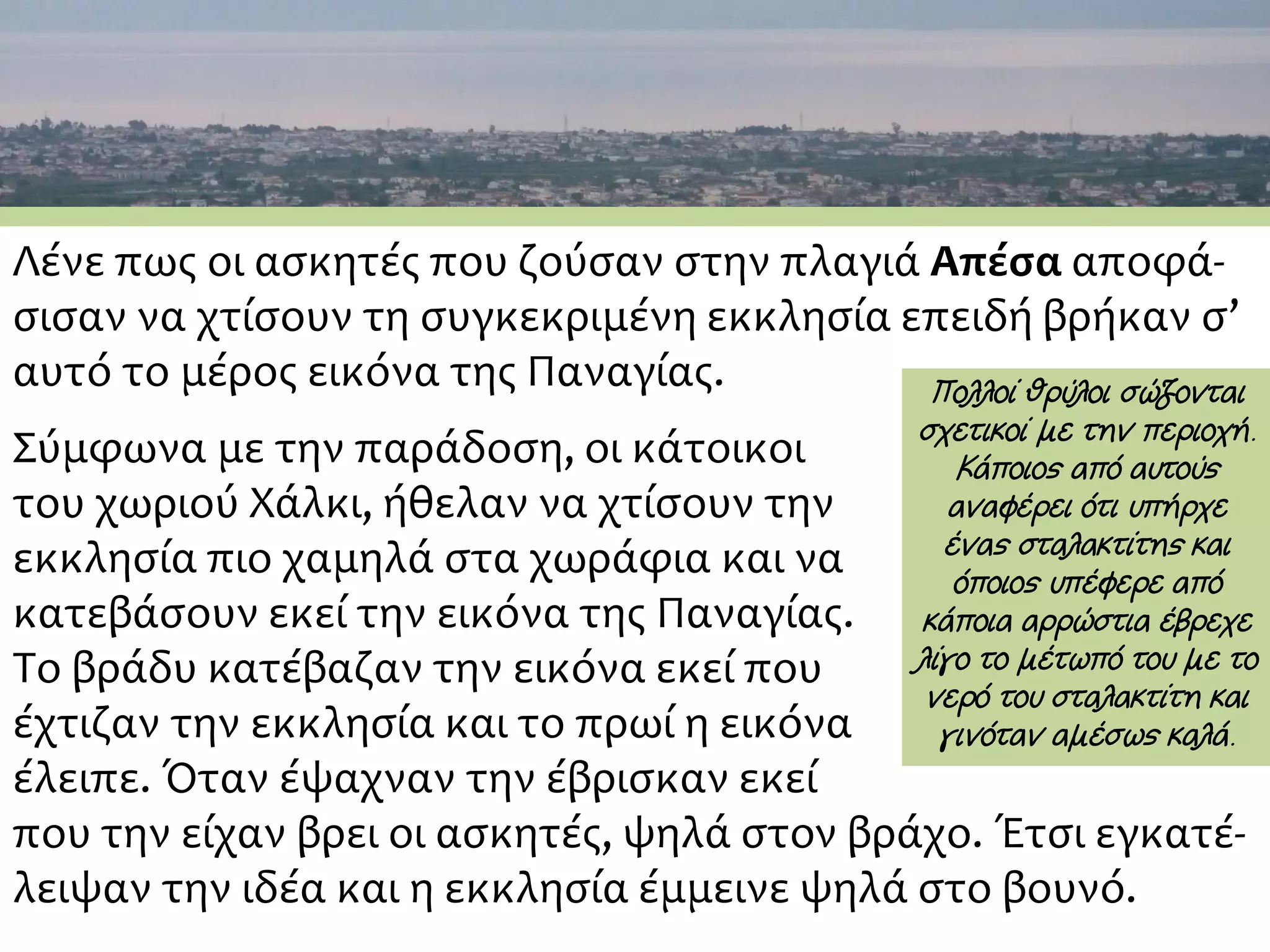 Λένε πως οι ασκητές που ζούσαν στην πλαγιά Απέσα αποφά-
σισαν να χτίσουν τη συγκεκριμένη εκκλησία επειδή βρήκαν σ’
αυτό το μέρος εικόνα της Παναγίας.
Σύμφωνα με την παράδοση, οι κάτοικοι
του χωριού Χάλκι, ήθελαν να χτίσουν την
εκκλησία πιο χαμηλά στα χωράφια και να
κατεβάσουν εκεί την εικόνα της Παναγίας.
Το βράδυ κατέβαζαν την εικόνα εκεί που
έχτιζαν την εκκλησία και το πρωί η εικόνα
έλειπε. Όταν έψαχναν την έβρισκαν εκεί
που την είχαν βρει οι ασκητές, ψηλά στον βράχο. Έτσι εγκατέ-
λειψαν την ιδέα και η εκκλησία έμμεινε ψηλά στο βουνό.
Πολλοί θρύλοι σώζονται
σχετικοί με την περιοχή.
Κάποιος από αυτούς
αναφέρει ότι υπήρχε
ένας σταλακτίτης και
όποιος υπέφερε από
κάποια αρρώστια έβρεχε
λίγο το μέτωπό του με το
νερό του σταλακτίτη και
γινόταν αμέσως καλά.
 
