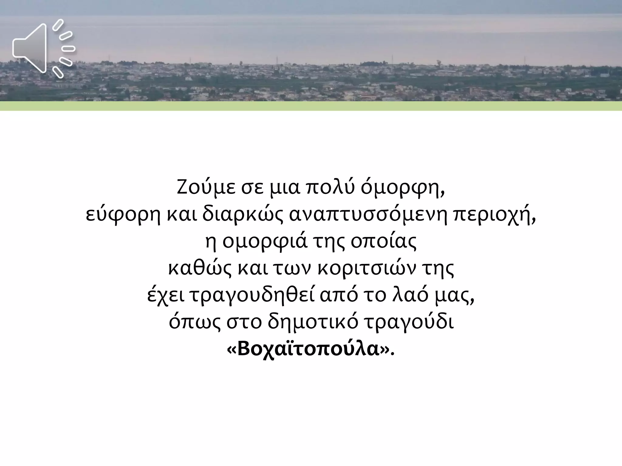 Ζούμε σε μια πολύ όμορφη,
εύφορη και διαρκώς αναπτυσσόμενη περιοχή,
η ομορφιά της οποίας
καθώς και των κοριτσιών της
έχει τραγουδηθεί από το λαό μας,
όπως στο δημοτικό τραγούδι
«Βοχαϊτοπούλα».
 