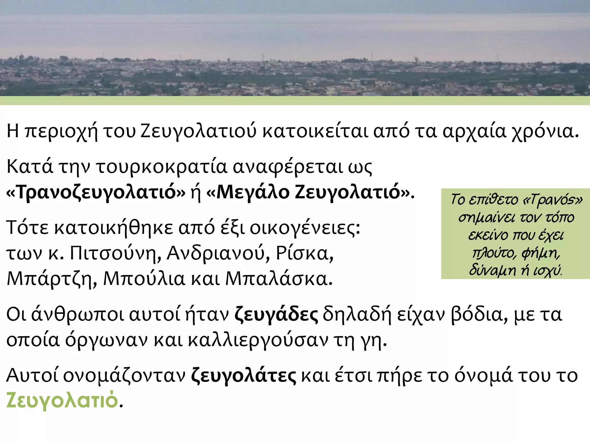 H περιοχή του Ζευγολατιού κατοικείται από τα αρχαία χρόνια.
Κατά την τουρκοκρατία αναφέρεται ως
«Τρανοζευγολατιό» ή «Μεγάλο Ζευγολατιό».
Τότε κατοικήθηκε από έξι οικογένειες:
των κ. Πιτσούνη, Ανδριανού, Ρίσκα,
Μπάρτζη, Μπούλια και Μπαλάσκα.
Οι άνθρωποι αυτοί ήταν ζευγάδες δηλαδή είχαν βόδια, με τα
οποία όργωναν και καλλιεργούσαν τη γη.
Αυτοί ονομάζονταν ζευγολάτες και έτσι πήρε το όνομά του το
Ζευγολατιό.
Tο επίθετο «Τρανός»
σημαίνει τον τόπο
εκείνο που έχει
πλούτο, φήμη,
δύναμη ή ισχύ.
 