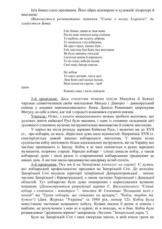 Ім'я Бояна стало прозивним. Його образ відтворено в художній літературі й
мистецтві.
(Виконується речитативне читання "Слова о полку Ігоревім", де
згадується Боян).
Гей, Бояне, дивна ж твоя мова:
Раз як вовк мчиться вона степами,
То щебече, аж ходить діброва,
То зніметься і під небесами,
Як орел гордо, пишно буяє...
Гей, мистець був Боян над мистцями.
Як було давнину спогадає
І незгоди князів й коромоли,
То не стадо лебедів пускає
Свої хижі, бистрі соколи.
Не лебідя
То сокіл доганяє, ген в далі,
Лиш Боян свої пальці пускає,
Віщі пальці на струни, - щоб
грали
Князям славу і честь повідали.
2-й провідник: Десь століттям пізніше (після Мануйла й Бояна)
чарував співвітчизників своїм мистецтвом Митуса ( Дмитро) − давньоруський
співець у владики перемишлянського. Князь Данило Романович запрошував
Митусу до себе в півчі, але той з гордості відмовився служити князеві.
Учитель: Отже, з усього вищесказаного можна зробити висновок, що
духовне життя київської Русі було високим, і один із головних складників цієї
духовності становило музичне інструментальне виконавство й співоче мистецтво.
У період же після розпаду держави Київська Русь, і включно аж до XVII
ст., про кобзарів, на жаль, збереглося дуже мало відомостей. Наприкінці XVII ст.
спостерігається деякий занепад кобзарського мистецтва. У вищих колах
суспільства кобзу витісняють більш вдосконалені інструменти, які на Україну все
частіше проникають із Заходу. Кобза в ці часи опиняється в руках народних
музикантів, незрячих старців. Народні кобзарі − сліпці донесли кобзу, а також
кобзарські думи і пісні разом із старовинними кобзарськими традиціями до
наших днів. А ми тим часом продовжуємо мандрівку вглиб століть.
3-й провідник. Ось ми й на Запоріжжі (показує на карті). Є думка,
що кобзарський професіоналізм зародився на Запорізькій Січі. До володінь
Запорізької Січі входили території теперішньої Дніпропетровської , значна
частина Запорізької і Кіровоградської, а також частково Херсонської і Донецької
областей. Тут кобзарство було дуже поширеним і користувалося великою
пошаною. (Демонструються репродукції картин С. Васильківського "Сліпий
кобзар з хлопчиком - поводирем ", віньєтки М. Самокиша "Козацький загін у
поході" та "Група кобзарів, що співають на ярмарку", "Кобза, торбан та
бутон") (Див. Журнал "Україна" за 1988 рік, номер 12). Кобза була
невід’ємною частиною козацького побуту. Козаки носили її разом зі списом і
шаблею, не розлучалися з нею ні в курені, ні в походах, ні в бою. Кобза була
розважливою "дружиною вірною" запорожців. (Звучить "Запорозький марш ").
Була на Запорізькій Січі і своя своєрідна школа, в якій вчили грати на
 
