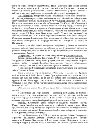 кобзі та інших народних інструментах. Після закінчення цієї школи кобзарі-
бандуристи, вивчивши ще й одну-дві іноземні мови ( польську, турецьку чи
татарську), ставали розвідниками у козаків. Проникаючи у сусідні держави з
кобзою, розвідували укріплення противників, місце перебування бранців.
1 - й провідник: Запорозькі кобзарі виконували також місії посланців -
вістунів та супроводжували часто козацьких послів. Найдавнішим кобзарем, який
діяв у козацькому війську на Запорізькій Січі був Антін Головатий ( 1744 - 1797).
Ще малим хлопчиною потрапив він на Запорізьку Січ. Спершу був "молодиком
при боку кошового", а згодом швидко освоївши козацьку науку, навчився грати
на бандурі та вибився в старшини. Скомпонував кілька пісень про справи
козацького товариства, які вдало виконував, співаючи під акомпанемент кобзи.
Автор пісень "Ой Боже наш, Боже милостивий", "О годі нам журитися", які
дійшли до наших днів. У 1971 році обраний товариством військовим писарем в
Самарську палатку. Враховуючи його дипломатичні здібності, не раз посилало
його козацьке товариство в Петербург чи Москву "з паперами" до цариці чи
Потьомкіна.
Уже на схилі віку старий запорожець, порубаний у битвах та нездатний
володіти шаблею, часто звертався до кобзи, як до засобу існування. З кобзою він
розважав товариство, складав пісні та думи про історичні події та славні походи,
очевидцем яких був сам.
2-й провідник: Відомим на Запоріжжі був і кобзар Данило Бандурка.
Чим же займався Данило Бандурка на Січі? Насамперед він був хорошим
бандуристом. Крім того, влітку косив у лугах сіно, пас і стеріг коней, охороняв
козацьке майно та курені. Звичайно, брав активну участь у гайдамацьких
бойових походах і як воїн не раз відзначався мужністю й відвагою.
3-й провідник: У літературних джерелах згадується також ім'я народного
співця Грицька Кобзаря.
Якось у полон до турків потрапило 20 козаків, серед них був і Грицько,
тоді ще козак, як й інші. Цього Грицька було призначено наглядачем до решти
козаків, що були під вартою. За те, що він сприяв утечі полонених, давши їм
турецький одяг, йому турки викололи очі. Сліпий він якимось чином все ж
"добрався у свій край і почав грати козацьких пісень, котрі про воїнство: як вони
із полону тікали".
(Виконуються уривки думи "Втеча трьох братів з города Азова, з турецької
неволі")
Із Зопорізької Січі старі кобзарі — запорожці розходились по Україні і
несли в народ слово правди про давні і недавні події, про народних героїв, про
боротьбу народу з поневолювачами. Вони вчили кобзарському мистецтву
молодих, передавали їм старі кобзарські традиції, виготовляли кобзи.
Учитель: Кобзарство стало душею й гордістю простого народу.
Кожен куток України мав своїх знаменитих кобзарів і гордився ними. Отже,
продовжимо далі нашу мандрівку Україною, знайомлячись із представниками
цього народного мистецтва. Поширювалось і побутувало кобзарство в основному
в таких регіонах (показує на карті):
1) на Гетьманщині ( в XVII ст. вона називалась Військо Запорозьке).
Територія Гетьманської держави обіймала за Б.Хмельницького колишні
воєводства Київське, Брацлавське й Чернігівське, частину Волинського, а також
частину Білорусії (Чавський полк). Столицями Гетьманської держави свого часу
 