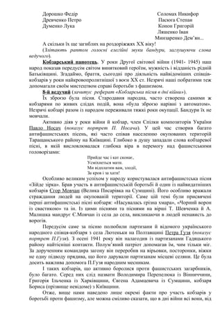 Дорошко Федір Соломах Никифор
Древченко Петро Пасюга Степан
Думенко Лука Конон Григорій
Ляшенко Іван
Минзаренко Дем’ян...
А скільки їх ще загиблих на роздоріжжях ХХ віку!
(Злітають раптом голосні елегійні звуки бандури, заглушуючи слова
ведучого).
Кобзарський панотець. У роки Другої світової війни (1941- 1945) наш
народ показав передусім світом винятковий героїзм, мужність і відданість рідній
Батьківщині. Згадаймо, браття, сьогодні про діяльність найвідоміших співців-
кобзарів у роки найкровопролитнішої з воєн ХХ ст. Незрячі наші побратими теж
допомагали своїм мистецтвом справі боротьби з фашизмом.
8-й ведучий (зачитує реферат «Кобзарська пісня в дні війни»).
Їх зброєю була пісня. Стародавня народна, часто створена самими ж
кобзарями по живих слідах подій, вона «була зброєю нарівні з автоматом».
Незрячі кобзарі разом із народом переживали тяжкі роки окупації. Бандури їх не
мовчали.
Активно діяв у роки війни й кобзар, член Спілки композиторів України
Павло Носач (показує портрет П. Носача). У цей час створив багато
антифашистських пісень, які часто співав населенню окупованих територій
Таращанського району на Київщині. Глибоко в душу западали слова кобзаревої
пісні, в якій висловлювалася глибока віра в перемогу над фашистськими
головорізами:
Прийде час і кат сконає,
Усміхнеться мати.
Ми відплатим вам, злодії,
За кров і за хати!
Особливо великим успіхом у народу користувалася антифашистська пісня
«Зійде зірка». Брав участь в антифашистській боротьбі й один із найвидатніших
кобзарів Єгор Мовчан (Велика Писарівка на Сумщині). Його особливо вражали
страждання людей на окупованій території. Саме цій темі були присвячені
перші антифашистські пісні кобзаря: «Насувалась грізна хмара», «Чорний ворон
із свастикою» та ін. Із цими піснями та піснями на вірші Т. Шевченка й А.
Малишка мандрує Є.Мовчан із села до села, викликаючи в людей ненависть до
ворогів.
Передусім саме за пісню полюбили партизани й відомого українського
народного співця-кобзаря з села Лютеньки на Полтавщині Петра Гузя (показує
портрет П.Гузя). З осені 1941 року він налагодив із партизанами Гадяцького
району найтісніші контакти. Полум’яний патріот допомагав їм, чим тільки міг.
За дорученням командира загону він переробив на вірьовки, посторонки, віжки
не одну підводу прядива, що його дарували партизанам місцеві селяни. Це була
досить важлива допомога П.Гузя народним месникам.
І таких кобзарів, що активно боролися проти фашистських загарбників,
було багато. Серед них слід назвати Володимира Перепелюка із Вінниччини,
Григорія Ільченка із Харківщини, Євгена Адамцевича із Сумщини, кобзаря
Бориса (прізвище невідоме) з Київщини.
Отже, вище нами наведено лише окремі факти про участь кобзарів у
боротьбі проти фашизму, але можна сміливо сказати, що в дні війни всі вони, від
 