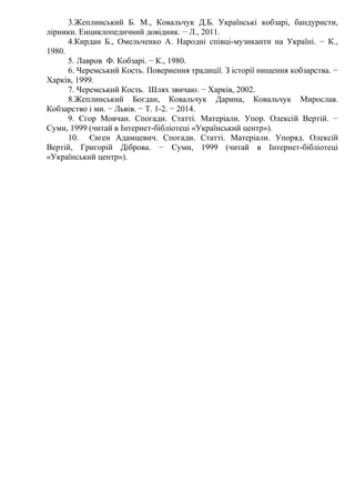 3.Жеплинський Б. М., Ковальчук Д.Б. Українські кобзарі, бандуристи,
лірники. Енциклопедичний довідник. − Л., 2011.
4.Кирдан Б., Омельченко А. Народні співці-музиканти на Україні. − К.,
1980.
5. Лавров Ф. Кобзарі. − К., 1980.
6. Черемський Кость. Повернення традиції. З історії нищення кобзарства. −
Харків, 1999.
7. Черемський Кость. Шлях звичаю. − Харків, 2002.
8.Жеплинський Богдан, Ковальчук Дарина, Ковальчук Мирослав.
Кобзарство і ми. − Львів. − Т. 1-2. − 2014.
9. Єгор Мовчан. Спогади. Статті. Матеріали. Упор. Олексій Вертій. −
Суми, 1999 (читай в Інтернет-бібліотеці «Український центр»).
10. Євген Адамцевич. Спогади. Статті. Матеріали. Упоряд. Олексій
Вертій, Григорій Діброва. − Суми, 1999 (читай в Інтернет-бібліотеці
«Український центр»).
 