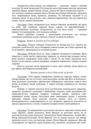 Авторитетні вчені довели, що кобзарство — унікальне явище у світовій
культурі. За часів Запорозької Січі козацтво жило бурхливим життям, насиченим
героїкою. Важкі, тривалі бойові походи, запеклі бої проти ненависних ворогів —
ось чим було сповнене козацьке життя. Козаки відточували свій розум, тренували
тіло, загартовували волю, мужність, витримку, бо небезпеки чатували їх на
кожному кроці. Та все ж були у них і хвилини перепочинку, які годі уявити без
танців, пісень, цікавих бувальщин.
3-й учень. Серед запорожців було чимало хороших музикантів, які грали
на кобзі, лірі, цимбалах, скрипці, басах, сопілці. Та найулюбленішим і
найпопулярнішим музичним інструментом на Січі була кобза — «дружина
вірная» чи «подорожняя», як її називали кобзарі.
Навіть зарубіжні історики з захопленням відзначали, що «козаки
показували дивовижні штуки, стріляли, співали та грали на кобзах».
Учитель. Звідки ж узялися на Січі кобзарі?
4-й учень. Чимало кобзарів потрапляли на Запорозьку Січ, тікаючи від
сільських дуків-багатіїв. Іноді кобзарями ставали козаки, які в боях втратили зір.
їх, як правило, зараховували до полкової музики.
5-й учень. Кобзарі були не лише добрими музиками й співцями. Вони
зберігали у своїй пам'яті дорогоцінні перекази та легенди про козацьке життя,
ратні подвиги запорожців, їхній побут і звичаї. Ті, які знали лікувальну силу
різного зілля, нерідко ставали знахарями, повертали пораненим і хворим козакам
здоров'я.
Коли ж козацькі полки вирушали в похід, зрячі кобзарі також брали до
рук зброю, щоб боронити рідний край.
Звучить уривок із пісні «Їхав козак за Дунай».
7-й учень. Усім серцем сприйнявши українську народну мораль, кожен
кобзар вважав, що «на те й існує, щоб нагадувати людям про Бога та благодать».
Таке розуміння суспільного призначення кобзарського мистецтва ставило його
носіїв до розряду людей особливих. У народі кобзаря сприймали як чоловіка
Божого.
Кобзарі та лірники воістину були уособленням національного характеру,
джерелом духовності сучасників і прийдешніх поколінь, їхній внутрішній світ
характеризується широтою інтересів, глибиною емоцій, здатністю спів-
переживати іншим людям, багатством уяви, винятковою волею. І водночас
народним співцям були властиві почуття власної честі та гідності,
безкомпромісність, непримиренність до зла і неправди, ліричність, схильність до
трагіко-драматичного, а часом і сатирико-гумористичного світосприйняття.
2-й учень. За твердженням дослідників, більшість народних співців жили
дуже скромно, майже аскетично. Вони байдужі до життєвих вигод, їм не
властиві будь-які хтиві прагнення. Такими були Архип Никоненко, Андрій Шут,
Федір Гриценко-Холодний, Остап Вересай. Але не можна сказати, що кобзарі
зрікалися всього того, що властиве людині. Остап Вересай, наприклад, дбав про
господарство, на зароблені гроші будував хату, повсякчас піклувався про сім'ю.
 