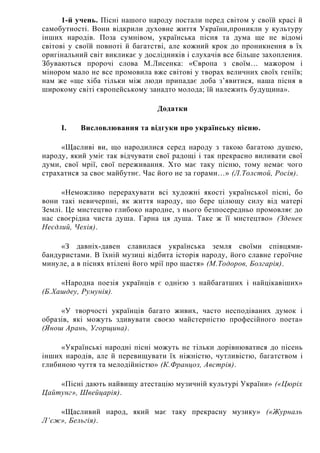 1-й учень. Пісні нашого народу постали перед світом у своїй красі й
самобутності. Вони відкрили духовне життя України,проникли у культуру
інших народів. Поза сумнівом, українська пісня та дума ще не відомі
світові у своїй повноті й багатстві, але кожний крок до проникнення в їх
оригінальний світ викликає у дослідників і слухачів все більше захоплення.
Збуваються пророчі слова М.Лисенка: «Європа з своїм… мажором і
мінором мало не все промовила вже світові у творах величних своїх геніїв;
нам же «ще хіба тільки між люди припадає доба з’явитися, наша пісня в
широкому світі європейському занадто молода; їй належить будущина».
Додатки
I. Висловлювання та відгуки про українську пісню.
«Щасливі ви, що народилися серед народу з такою багатою душею,
народу, який уміє так відчувати свої радощі і так прекрасно виливати свої
думи, свої мрії, свої переживання. Хто має таку пісню, тому немає чого
страхатися за своє майбутнє. Час його не за горами…» (Л.Толстой, Росія).
«Неможливо перерахувати всі художні якості української пісні, бо
вони такі невичерпні, як життя народу, що бере цілющу силу від матері
Землі. Це мистецтво глибоко народне, з нього безпосередньо промовляє до
нас своєрідна чиста душа. Гарна ця душа. Таке ж її мистецтво» (Зденек
Неєдлий, Чехія).
«З давніх-давен славилася українська земля своїми співцями-
бандуристами. В їхній музиці відбита історія народу, його славне героїчне
минуле, а в піснях втілені його мрії про щастя» (М.Тодоров, Болгарія).
«Народна поезія українців є однією з найбагатших і найцікавіших»
(Б.Хашдеу, Румунія).
«У творчості українців багато живих, часто несподіваних думок і
образів, які можуть здивувати своєю майстерністю професійного поета»
(Янош Арань, Угорщина).
«Українські народні пісні можуть не тільки дорівнюватися до пісень
інших народів, але й перевищувати їх ніжністю, чутливістю, багатством і
глибиною чуття та мелодійністю» (К.Францоз, Австрія).
«Пісні дають найвищу атестацію музичній культурі України» («Цюріх
Цайтунг», Швейцарія).
«Щасливий народ, який має таку прекрасну музику» («Журналь
Л’єж», Бельгія).
 