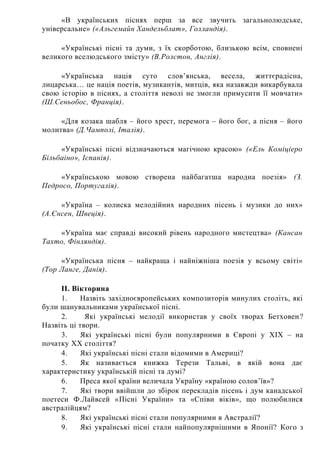«В українських піснях перш за все звучить загальнолюдське,
універсальне» («Альгемайн Хандельблат», Голландія).
«Українські пісні та думи, з їх скорботою, близькою всім, сповнені
великого вселюдського змісту» (В.Ролстон, Англія).
«Українська нація суто слов’янська, весела, життєрадісна,
лицарська… це нація поетів, музикантів, митців, яка назавжди викарбувала
свою історію в піснях, а століття неволі не змогли примусити її мовчати»
(Ш.Сеньобос, Франція).
«Для козака шабля – його хрест, перемога – його бог, а пісня – його
молитва» (Д.Чамполі, Італія).
«Українські пісні відзначаються магічною красою» («Ель Коміціеро
Більбаіно», Іспанія).
«Українською мовою створена найбагатша народна поезія» (З.
Педросо, Португалія).
«Україна – колиска мелодійних народних пісень і музики до них»
(А.Єнсен, Швеція).
«Україна має справді високий рівень народного мистецтва» (Кансан
Тахто, Фінляндія).
«Українська пісня – найкраща і найніжніша поезія у всьому світі»
(Тор Ланге, Данія).
II. Вікторина
1. Назвіть західноєвропейських композиторів минулих століть, які
були шанувальниками української пісні.
2. Які українські мелодії використав у своїх творах Бетховен?
Назвіть ці твори.
3. Які українські пісні були популярними в Європі у XIX – на
початку XX століття?
4. Які українські пісні стали відомими в Америці?
5. Як називається книжка Терези Тальві, в якій вона дає
характеристику українській пісні та думі?
6. Преса якої країни величала Україну «країною солов’їв»?
7. Які твори ввійшли до збірок перекладів пісень і дум канадської
поетеси Ф.Лайвсей «Пісні України» та «Співи віків», що полюбилися
австралійцям?
8. Які українські пісні стали популярними в Австралії?
9. Які українські пісні стали найпопулярнішими в Японії? Кого з
 