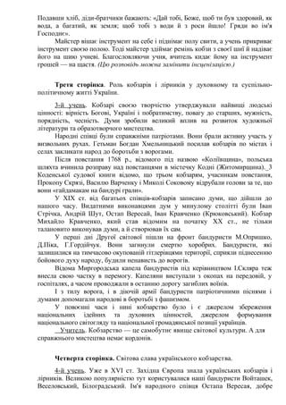 Подавши хліб, діди-братчики бажають: «Дай тобі, Боже, щоб ти був здоровий, як
вода, а багатий, як земля; щоб тобі з води й з роси йшло! Гряди во ім'я
Господнє».
Майстер вішає інструмент на себе і піднімає полу свити, а учень прикриває
інструмент своєю полою. Тоді майстер здіймає ремінь кобзи з своєї шиї й надіває
його на шию учневі. Благословляючи учня, вчитель кидає йому на інструмент
грошей — на щастя. (Цю розповідь можна замінити інсценізацією.)
Третя сторінка. Роль кобзарів і лірників у духовному та суспільно-
політичному житті України.
3-й учень. Кобзарі своєю творчістю утверджували найвищі людські
цінності: вірність Богові, Україні і побратимству, повагу до старших, мужність,
порядність, чесність. Думи зробили великий вплив на розвиток художньої
літератури та образотворчого мистецтва.
Народні співці були справжніми патріотами. Вони брали активну участь у
визвольних рухах. Гетьман Богдан Хмельницький посилав кобзарів по містах і
селах закликати народ до боротьби з ворогами.
Після повстання 1768 р., відомого під назвою «Коліївщина», польська
шляхта вчинила розправу над повстанцями в містечку Кодні (Житомирщина)._3
Коденської судової книги відомо, що трьом кобзарям, учасникам повстання,
Прокопу Скрязі, Василю Варченку і Миколі Соковому відрубали голови за те, що
вони «гайдамакам на бандурі грали».
У XIX ст. від багатьох співців-кобзарів записано думи, що дійшли до
нашого часу. Видатними виконавцями дум у минулому столітті були Іван
Стрічка, Андрій Шут, Остап Вересай, Іван Кравченко (Крюковський). Кобзар
Михайло Кравченко, який став відомим на початку XX ст., не тільки
талановито виконував думи, а й створював їх сам.
У перші дні Другої світової пішли на фронт бандуристи М.Опришко,
Д.Піка, Г.Гордійчук. Вони загинули смертю хоробрих. Бандуристи, які
залишилися на тимчасово окупованій гітлерівцями території, сприяли піднесенню
бойового духу народу, будили ненависть до ворогів.
Відома Миргородська капела бандуристів під керівництвом І.Скляра теж
внесла свою частку в перемогу. Капеляни виступали з окопах на передовій, у
госпіталях, а часом проводжали в останню дорогу загиблих воїнів.
І з тилу ворога, і в діючій армії бандуристи патріотичними піснями і
думами допомагали народові в боротьбі з фашизмом.
У повоєнні часи і нині кобзарство було і є джерелом збереження
національних ідейних та духовних цінностей, джерелом формування
національного світогляду та національної громадянської позиції українців.
Учитель. Кобзарство — це самобутнє явище світової культури. А для
справжнього мистецтва немає кордонів.
Четверта сторінка. Світова слава українського кобзарства.
4-й учень. Уже в XVI ст. Західна Європа знала українських кобзарів і
лірників. Великою популярністю тут користувалися наші бандуристи Войташек,
Веселовський, Білоградський. Ім'я народного співця Остапа Вересая, добре
 