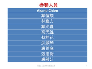 Akane Chien
戴愷頫
林進力
戴兆豐
高天雄
蔡桂花
洪淑琴
盧萱庭
張思喬
盧毅廷
參賽人員
財團法人亞熱帶文教基金會 3
 